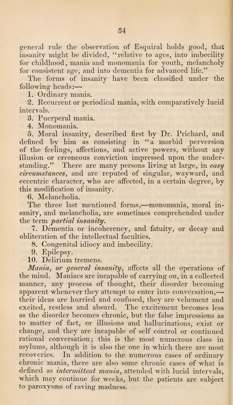 84 general rule the observation of Esquiral holds good, that insanity might be divided, “relative to ages, into imbecility for childhood, mania and monomania for youth, melancholy for consistent age, and into dementia for advanced life.” The forms of insanity have been classified under the following heads:— 1. Ordinary mania. 2. Recurrent or periodical mania, with comparatively lucid intervals. 3. Puerperal mania. 4. Monomania. 5. Moral insanity, described first by Dr. Prichard, and defined by him as consisting in “ a morbid perversion of the feelings, affections, and active powers, without any illusion or erroneous conviction impressed upon the under¬ standing.” There are many persons living at large, in easy circumstances, and are reputed of singular, wayward, and eccentric character, who are affected, in a certain degree, by this modification of insanity. 6. Melancholia. The three last mentioned forms,—monomania, moral in¬ sanity, and melancholia, are sometimes comprehended under the term partial insanity. 7. Dementia or incoherency, and fatuity, or decay and obliteration of the intellectual faculties. 8. Congenital idiocy and imbecility. 9. Epilepsy. 10. Delirium tremens. Mania, or general insanity, affects all the operations of the mind. Maniacs are incapable of carrying on, in a collected manner, any process of thought, their disorder becoming apparent whenever they attempt to enter into conversation,— their ideas are hurried and confused, they are vehement and excited, restless and absurd. The excitement becomes less as the disorder becomes chronic, but the false impressions as to matter of fact, or illusions and hallucinations, exist or change, and they are incapable of self control or continued rational conversation; this is the most numerous class in asylums, although it is also the one in which there are most recoveries. In addition to the numerous cases of ordinary chronic mania, there are also some chronic cases of what is defined as intermittent mania, attended with lucid intervals, which may continue for weeks, but the patients are subject to paroxysms of raving madness.