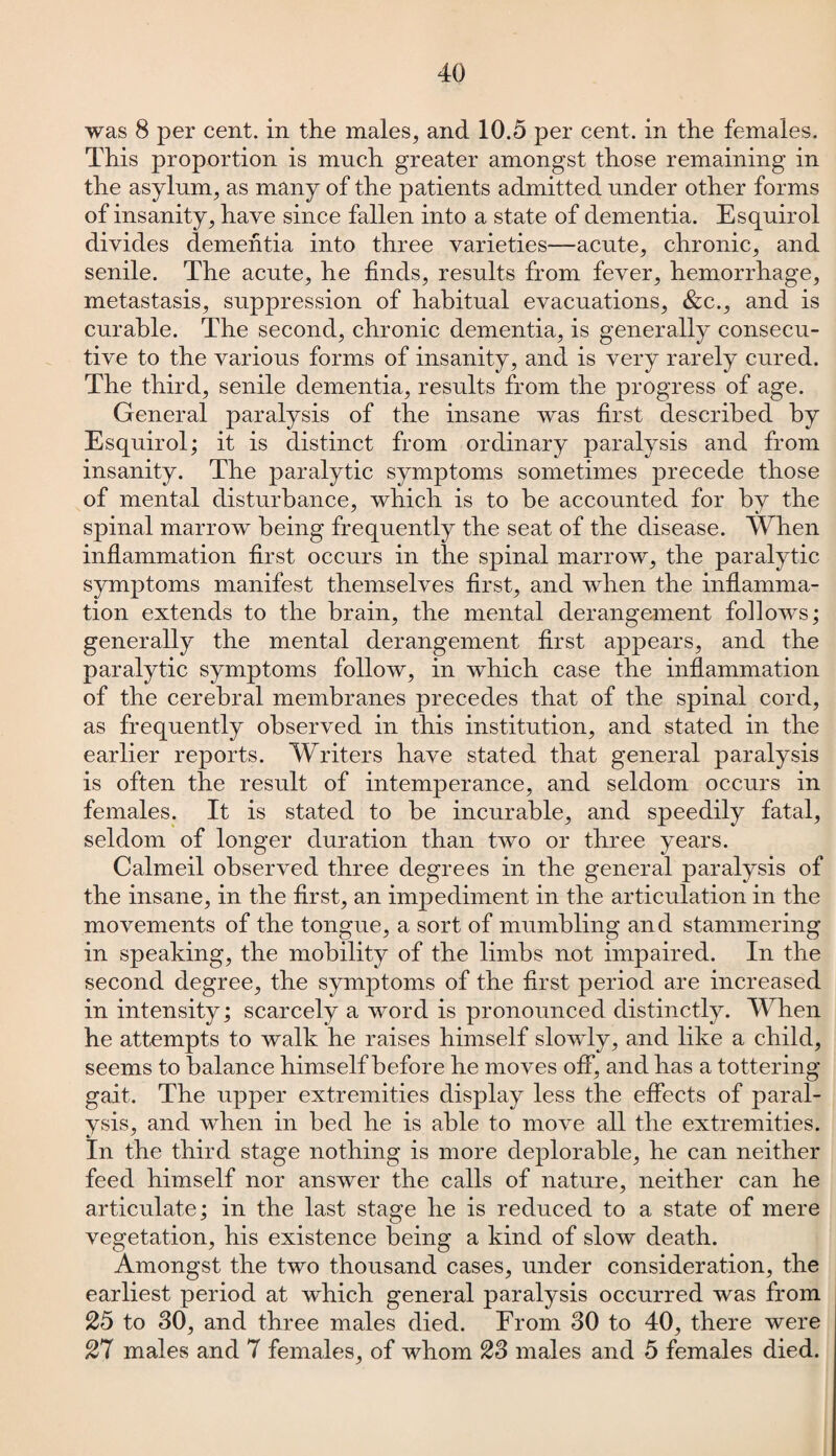 was 8 per cent, in the males, and 10.5 per cent, in the females. This proportion is much greater amongst those remaining in the asylum, as many of the patients admitted under other forms of insanity, have since fallen into a state of dementia. Esquirol divides dementia into three varieties—acute, chronic, and senile. The acute, he finds, results from fever, hemorrhage, metastasis, suppression of habitual evacuations, &c., and is curable. The second, chronic dementia, is generally consecu¬ tive to the various forms of insanity, and is very rarely cured. The third, senile dementia, results from the progress of age. General paralysis of the insane was first described by Esquirol; it is distinct from ordinary paralysis and from insanity. The paralytic symptoms sometimes precede those of mental disturbance, which is to be accounted for by the spinal marrow being frequently the seat of the disease. When inflammation first occurs in the spinal marrow, the paralytic symptoms manifest themselves first, and when the inflamma¬ tion extends to the brain, the mental derangement follows; generally the mental derangement first appears, and the paralytic symptoms follow, in which case the inflammation of the cerebral membranes precedes that of the spinal cord, as frequently observed in this institution, and stated in the earlier reports. Writers have stated that general paralysis is often the result of intemperance, and seldom occurs in females. It is stated to be incurable, and speedily fatal, seldom of longer duration than two or three years. Calmeil observed three degrees in the general paralysis of the insane, in the first, an impediment in the articulation in the movements of the tongue, a sort of mumbling and stammering in speaking, the mobility of the limbs not impaired. In the second degree, the symptoms of the first period are increased in intensity; scarcely a word is pronounced distinctly. When he attempts to walk he raises himself slowly, and like a child, seems to balance himself before he moves off, and has a tottering gait. The upper extremities display less the effects of paral¬ ysis, and when in bed he is able to move all the extremities. In the third stage nothing is more deplorable, he can neither feed himself nor answer the calls of nature, neither can he articulate; in the last stage he is reduced to a state of mere vegetation, his existence being a kind of slow death. Amongst the two thousand cases, under consideration, the earliest period at which general paralysis occurred was from 25 to 30, and three males died. From 30 to 40, there were 27 males and 7 females, of whom 23 males and 5 females died.