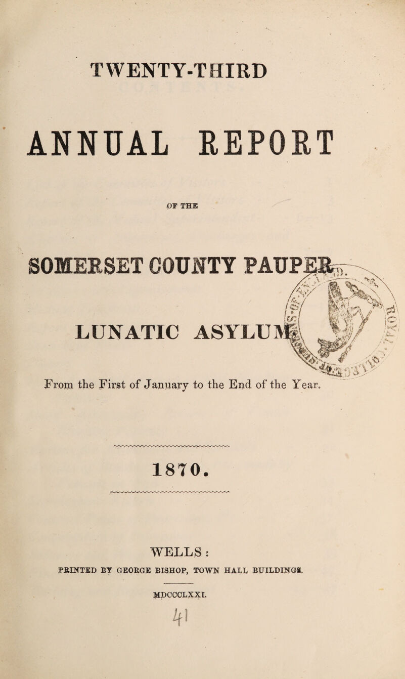 TWENTY-THIRD ANNUAL REPORT OF THE SOMERSET COUNTY PAUP LUNATIC ASYLU From the First of January to the End of the Year, 1870. WELLS : PRINTED BY GEORGE BISHOP, TOWN HALL BUILDINGS- MDCCCLXXI.