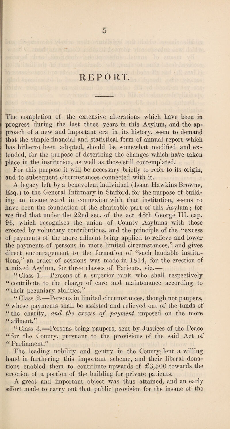 REPORT. The completion of the extensive alterations which have been in progress during the last three years in this Asylum, and the ap¬ proach of a new and important era in its history, seem to demand that the simple financial and statistical form of annual report which has hitherto been adopted, should be somewhat modified and ex¬ tended, for the purpose of describing the changes which have taken place in the institution, as well as those still contemplated. For this purpose it will be necessary briefly to refer to its origin, and to subsequent circumstances connected with it. A legacy left by a benevolent individual (Isaac Hawkins Browne, Esq.) to the General Infirmary in Stafford, for the purpose of build¬ ing an insane ward in connexion with that institution, seems to have been the foundation of the charitable part of this Asylum; for we find that under the 22nd sec. of the act 48th George III. cap. 96, which recognises the union of County Asylums with those erected by voluntary contributions, and the principle of the “excess of payments of the more affluent being applied to relieve and lower the payments of persons in more limited circumstances,” and gives direct encouragement to the formation of “such laudable institu¬ tions,” an order of sessions was made in 1814, for the erection of a mixed Asylum, for three classes of Patients, viz.— “Class 1.—Persons of a superior rank who shall respectively “ contribute to the charge of care and maintenance according to “their pecuniary abilities.” “ Class 2.—Persons in limited circumstances, though not paupers, “ whose payments shall be assisted and relieved out of the funds of “ the charity, and the excess of payment imposed on the more “ affluent.” “Class 3.—Persons being paupers, sent by Justices of the Peace “for the County, pursuant to the provisions of the said Act of “ Parliament.” The leading nobility and gentry in the County; lent a willing hand in furthering this important scheme, and their liberal dona¬ tions enabled them to contribute upwards of £3,500 towards the erection of a portion of the building for private patients. A great and important object was thus attained, and an early effort made to carry out that public provision for the insane of the