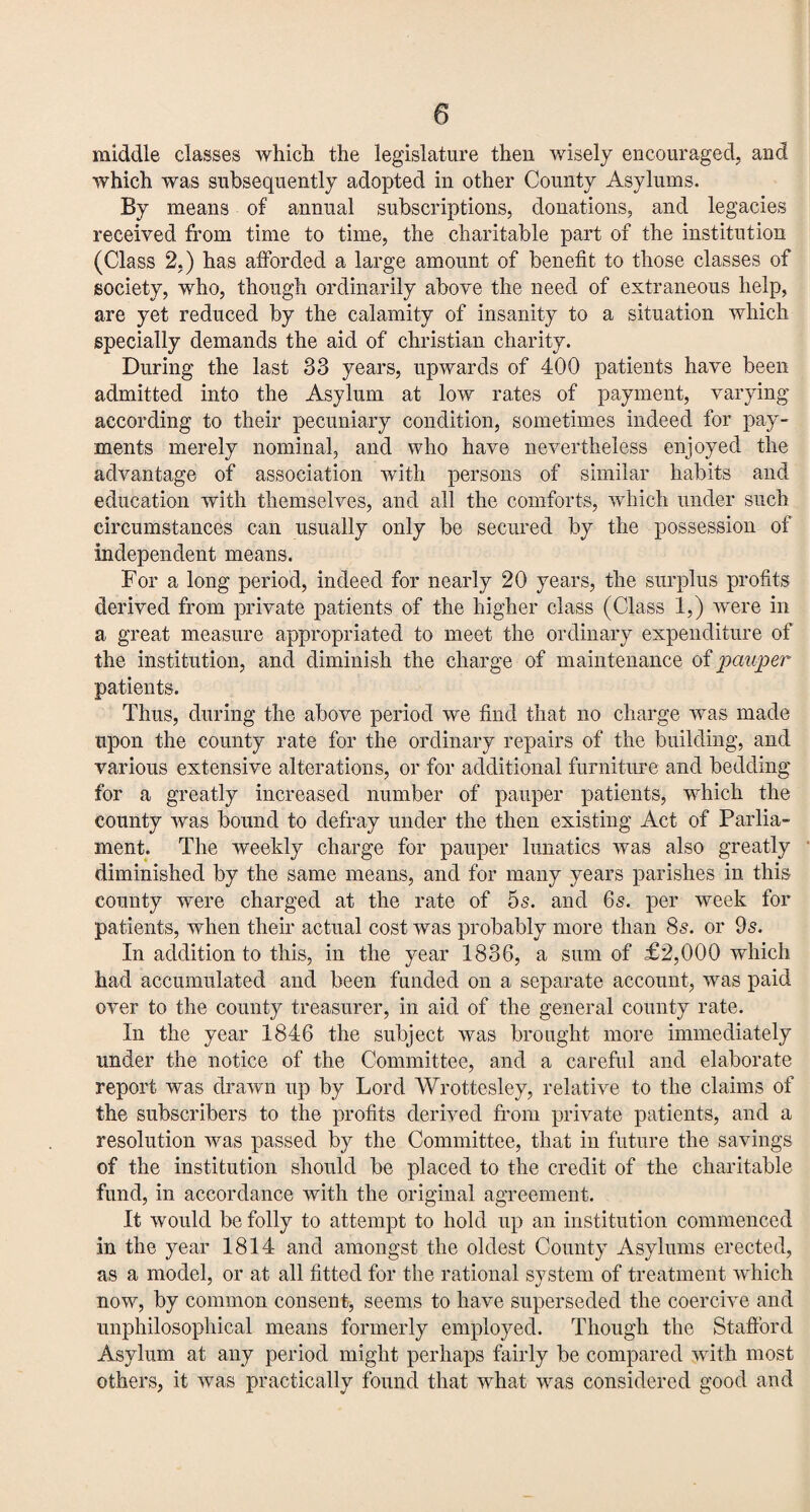 middle classes which the legislature then wisely encouraged, and which was subsequently adopted in other County Asylums. By means of annual subscriptions, donations, and legacies received from time to time, the charitable part of the institution (Class 2.) has afforded a large amount of benefit to those classes of society, who, though ordinarily above the need of extraneous help, are yet reduced by the calamity of insanity to a situation which specially demands the aid of Christian charity. During the last 33 years, upwards of 400 patients have been admitted into the Asylum at low rates of payment, varying according to their pecuniary condition, sometimes indeed for pay¬ ments merely nominal, and who have nevertheless enjoyed the advantage of association with persons of similar habits and education with themselves, and all the comforts, which under such circumstances can usually only be secured by the possession of independent means. For a long period, indeed for nearly 20 years, the surplus profits derived from private patients of the higher class (Class 1,) were in a great measure appropriated to meet the ordinary expenditure of the institution, and diminish the charge of maintenance of pauper patients. Thus, during the above period we find that no charge was made upon the county rate for the ordinary repairs of the building, and various extensive alterations, or for additional furniture and bedding for a greatly increased number of pauper patients, which the county was bound to defray under the then existing Act of Parlia¬ ment. The weekly charge for pauper lunatics was also greatly diminished by the same means, and for many years parishes in this county were charged at the rate of 5s. and 6s. per week for patients, when their actual cost was probably more than 8s. or 9s. In addition to this, in the year 1836, a sum of £2,000 which had accumulated and been funded on a separate account, was paid over to the county treasurer, in aid of the general county rate. In the year 1846 the subject was brought more immediately under the notice of the Committee, and a careful and elaborate report was drawn up by Lord Wrottesley, relative to the claims of the subscribers to the profits derived from private patients, and a resolution was passed by the Committee, that in future the savings of the institution should be placed to the credit of the charitable fund, in accordance with the original agreement. It would be folly to attempt to hold up an institution commenced in the year 1814 and amongst the oldest County Asylums erected, as a model, or at all fitted for the rational system of treatment which now, by common consent, seems to have superseded the coercive and unphilosophical means formerly employed. Though the Stafford Asylum at any period might perhaps fairly be compared with most others, it was practically found that what was considered good and