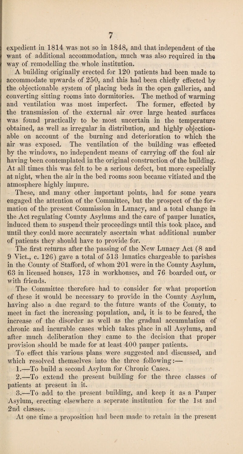 expedient in 1814 was not so in 1848, and that independent of the want of additional accommodation, much was also required in the way of remodelling the whole institution. A building originally erected for 120 patients had been made to accommodate upwards of 250, and this had been chiefly effected by the objectionable system of placing beds in the open galleries, and converting sitting rooms into dormitories. The method of warming and ventilation was most imperfect. The former, effected by the transmission of the external air over large heated surfaces was found practically to be most uncertain in the temperature obtained, as well as irregular in distribution, and highly objection¬ able on account of the burning and deterioration to which the air was exposed. The ventilation of the building was effected by the windows, no independent means of carrying off the foul air having been contemplated in the original construction of the building. At all times this was felt to be a serious defect, but more especially at night, when the air in the bed rooms soon became vitiated and the atmosphere highly impure. These, and many other important points, had for some years engaged the attention of the Committee, but the prospect of the for¬ mation of the present Commission in Lunacy, and a total change in the Act regulating County Asylums and the care of pauper lunatics, induced them to suspend their proceedings until this took place, and until they could more accurately ascertain what additional number of patients they should have to provide for. The first returns after the passing of the New Lunacy Act (8 and 9 Viet., c. 126) gave a total of 513 lunatics chargeable to parishes in the County of Stafford, of whom 201 were in the County Asylum, 63 in licensed houses, 173 in workhouses, and 76 boarded out, or with friends. The Committee therefore had to consider for what proportion of these it would be necessary to provide in the County Asylum, having also a due regard to the future wants of the County, to meet in fact the increasing population, and, it is to be feared, the increase of the disorder as well as the gradual accumulation of chronic and incurable cases which takes place in all Asylums, and after much deliberation they came to the decision that proper provision should be made for at least 400 pauper patients. To effect this various plans were suggested and discussed, and which resolved themselves into the three following:— 1. —To build a second Asylum for Chronic Cases. 2. —To extend the present building for the three classes of patients at present in it. 3. —To add to the present building, and keep it as a Pauper Asylum, erecting elsewhere a seperate institution for the 1st and 2nd classes. At one time a proposition had been made to retain in the present