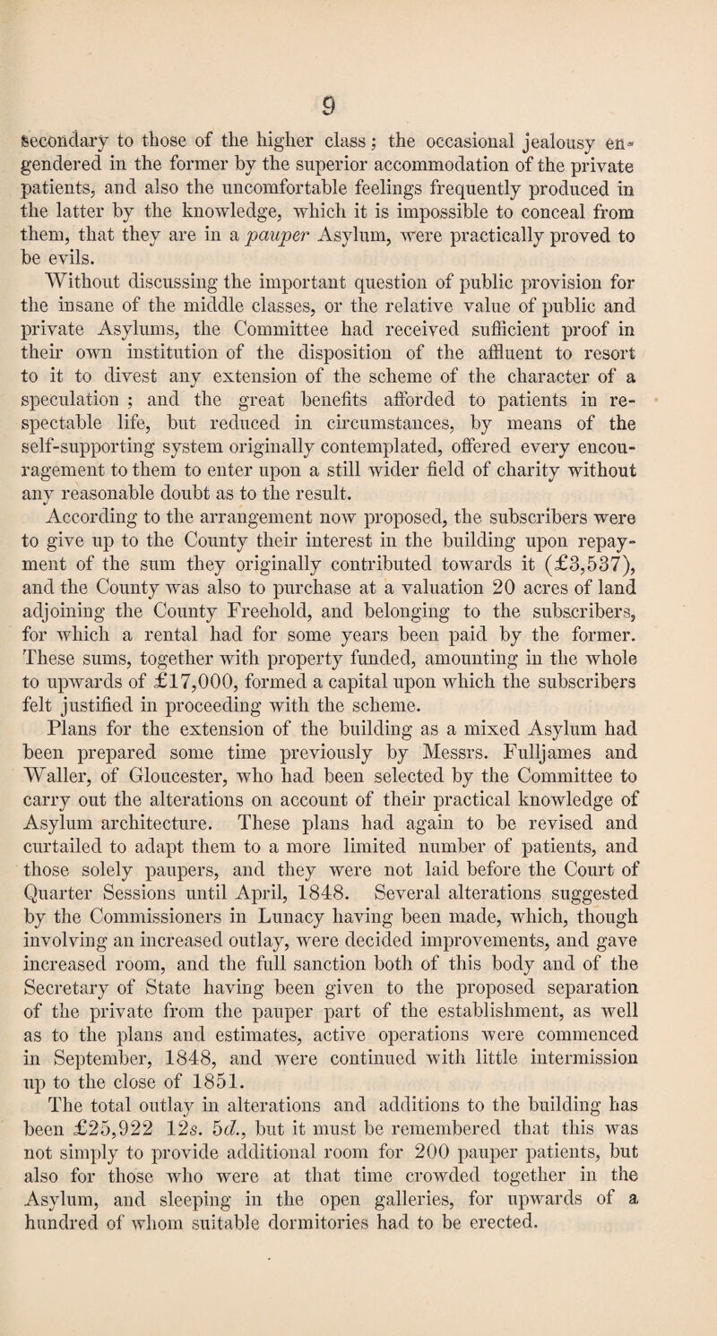 Secondary to those of the higher class; the occasional jealousy en¬ gendered in the former by the superior accommodation of the private patients, and also the uncomfortable feelings frequently produced in the latter by the knowledge, which it is impossible to conceal from them, that they are in a pauper Asylum, were practically proved to be evils. Without discussing the important question of public provision for the insane of the middle classes, or the relative value of public and private Asylums, the Committee had received sufficient proof in their own institution of the disposition of the affluent to resort to it to divest any extension of the scheme of the character of a speculation ; and the great benefits afforded to patients in re- spectable life, but reduced in circumstances, by means of the self-supporting system originally contemplated, offered every encou¬ ragement to them to enter upon a still wider field of charity without any reasonable doubt as to the result. According to the arrangement now proposed, the subscribers were to give up to the County their interest in the building upon repay¬ ment of the sum they originally contributed towards it (£3,537), and the County was also to purchase at a valuation 20 acres of land adjoining the County Freehold, and belonging to the subscribers, for which a rental had for some years been paid by the former. These sums, together with property funded, amounting in the whole to upwards of £17,000, formed a capital upon which the subscribers felt justified in proceeding with the scheme. Plans for the extension of the building as a mixed Asylum had been prepared some time previously by Messrs. Fulljames and Waller, of Gloucester, who had been selected by the Committee to carry out the alterations on account of their practical knowledge of Asylum architecture. These plans had again to be revised and curtailed to adapt them to a more limited number of patients, and those solely paupers, and they were not laid before the Court of Quarter Sessions until April, 1848. Several alterations suggested by the Commissioners in Lunacy having been made, which, though involving an increased outlay, were decided improvements, and gave increased room, and the full sanction both of this body and of the Secretary of State having been given to the proposed separation of the private from the pauper part of the establishment, as well as to the plans and estimates, active operations were commenced in September, 1848, and were continued with little intermission up to the close of 1851. The total outlay in alterations and additions to the building has been £25,922 12s. 56?., but it must be remembered that this was not simply to provide additional room for 200 pauper patients, but also for those who were at that time crowded together in the Asylum, and sleeping in the open galleries, for upwards of a hundred of whom suitable dormitories had to be erected.