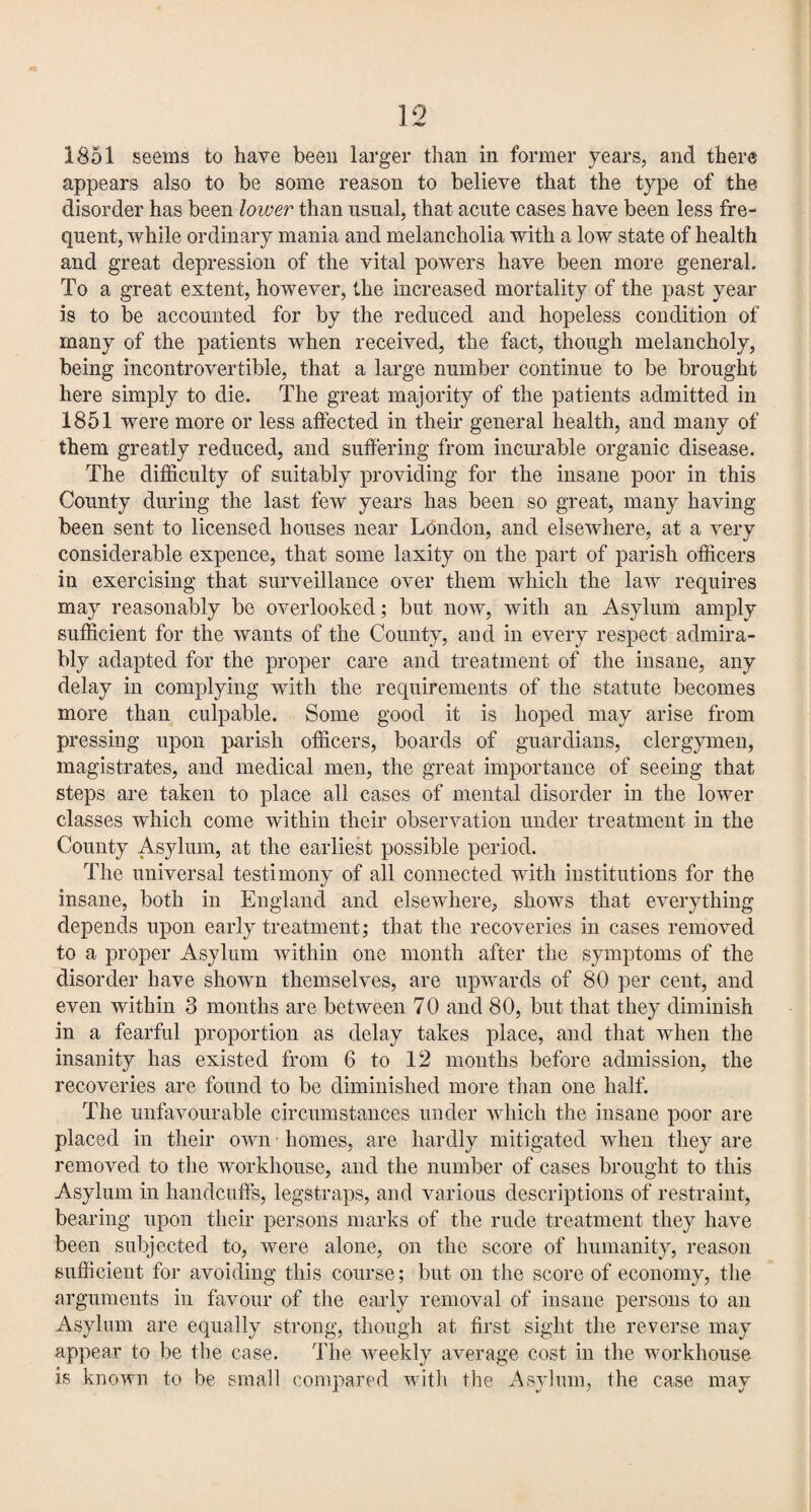 1851 seems to have been larger than in former years, and there appears also to be some reason to believe that the type of the disorder has been lower than usual, that acute cases have been less fre¬ quent, while ordinary mania and melancholia with a low state of health and great depression of the vital powers have been more general. To a great extent, however, the increased mortality of the past year is to be accounted for by the reduced and hopeless condition of many of the patients when received, the fact, though melancholy, being incontrovertible, that a large number continue to be brought here simply to die. The great majority of the patients admitted in 1851 were more or less affected in their general health, and many of them greatly reduced, and suffering from incurable organic disease. The difficulty of suitably providing for the insane poor in this County during the last few years has been so great, many having been sent to licensed houses near London, and elsewhere, at a very considerable expence, that some laxity on the part of parish officers in exercising that surveillance over them which the law requires may reasonably be overlooked; but now, with an Asylum amply sufficient for the wants of the County, and in every respect admira¬ bly adapted for the proper care and treatment of the insane, any delay in complying with the requirements of the statute becomes more than culpable. Some good it is hoped may arise from pressing upon parish officers, boards of guardians, clergymen, magistrates, and medical men, the great importance of seeing that steps are taken to place all cases of mental disorder in the lower classes which come within their observation under treatment in the County Asylum, at the earliest possible period. The universal testimony of all connected with institutions for the insane, both in England and elsewhere, shows that everything depends upon early treatment; that the recoveries in cases removed to a proper Asylum within one month after the symptoms of the disorder have shown themselves, are upwards of 80 per cent, and even within 3 months are between 70 and 80, but that they diminish in a fearful proportion as delay takes place, and that when the insanity has existed from 6 to 12 months before admission, the recoveries are found to be diminished more than one half. The unfavourable circumstances under which the insane poor are placed in their own homes, are hardly mitigated when they are removed to the workhouse, and the number of cases brought to this Asylum in handcuffs, legstraps, and various descriptions of restraint, bearing upon their persons marks of the rude treatment they have been subjected to, were alone, on the score of humanity, reason sufficient for avoiding this course; but on the score of economy, the arguments in favour of the early removal of insane persons to an Asylum are equally strong, though at first sight the reverse may appear to be the case. The weekly average cost in the workhouse is known to be small compared with the Asylum, the case may