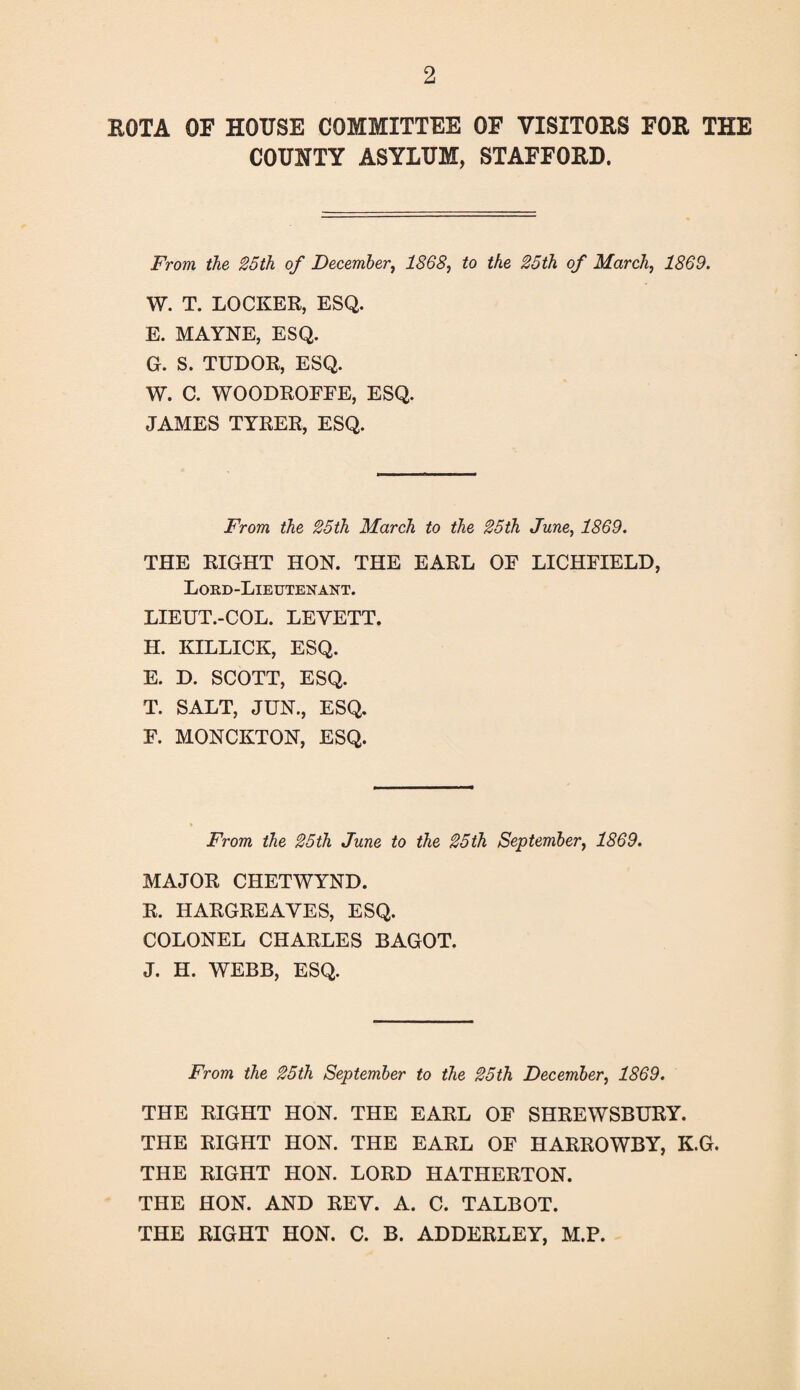 ROTA OF HOUSE COMMITTEE OF VISITORS FOR THE COUNTY ASYLUM, STAFFORD. From the 25th of December, 1868, to the 25th of March, 1869. W. T. LOCKER, ESQ. E. MAYNE, ESQ. G. S. TUDOR, ESQ. W. C. WOODROEEE, ESQ. JAMES TYRER, ESQ. From the 25th March to the 25th June, 1869. THE RIGHT HON. THE EARL OE LICHFIELD, Lord-Lieutenant. LIEUT.-COL. LEYETT. H. KILLICK, ESQ. E. D. SCOTT, ESQ. T. SALT, JUN., ESQ. F. MONCKTON, ESQ. From the 25th June to the 25th September, 1869. MAJOR CHETWYND. R. HARGREAVES, ESQ. COLONEL CHARLES BAGOT. J. H. WEBB, ESQ. From the 25th September to the 25th December, 1869. THE RIGHT HON. THE EARL OF SHREWSBURY. THE RIGHT HON. THE EARL OF HARROWBY, K.G. THE RIGHT HON. LORD HATHERTON. THE HON. AND REV. A. C. TALBOT. THE RIGHT HON. C. B. ADDERLEY, M.P.