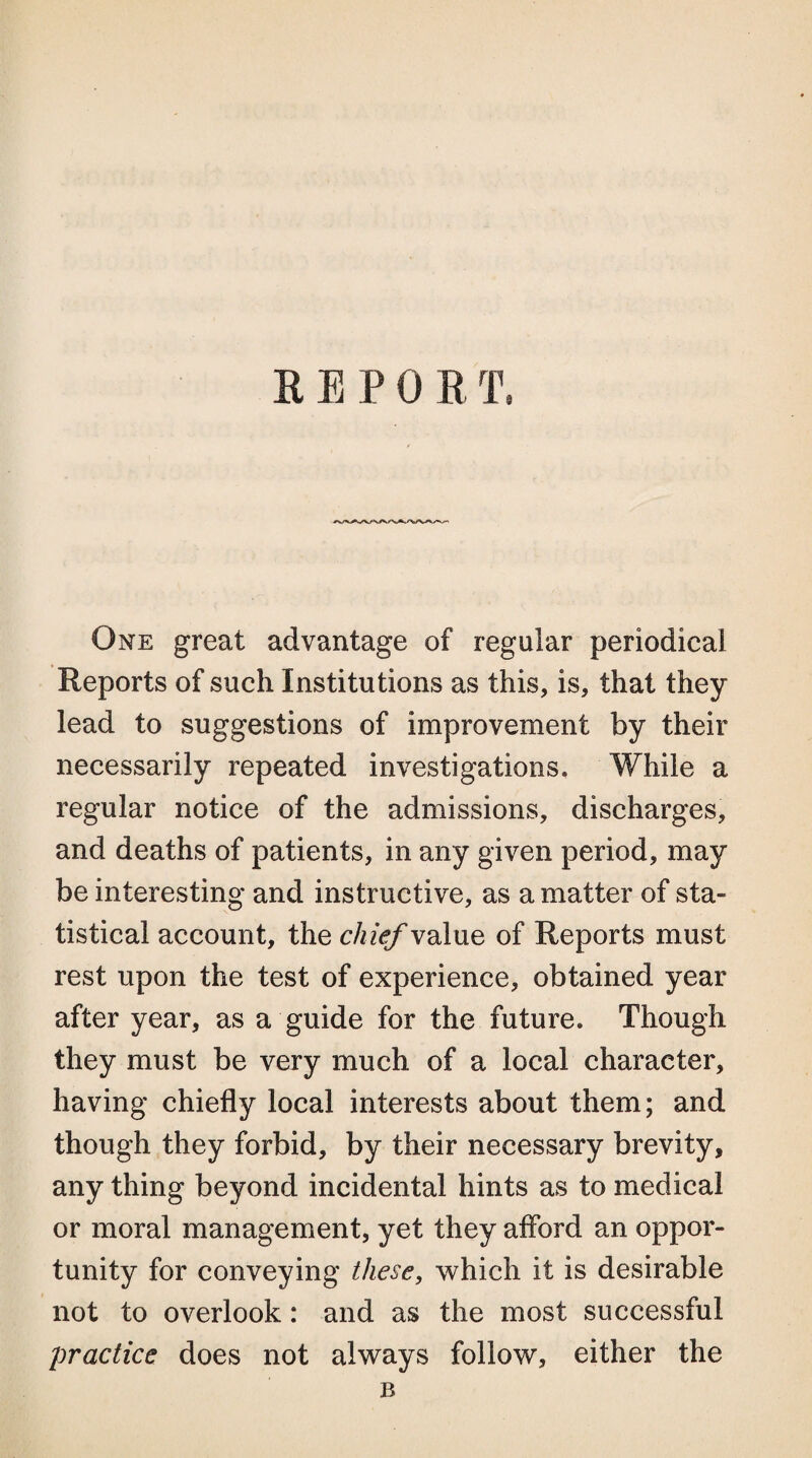 R E P 0 R T. One great advantage of regular periodical Reports of such Institutions as this, is, that they lead to suggestions of improvement by their necessarily repeated investigations. While a regular notice of the admissions, discharges, and deaths of patients, in any given period, may be interesting and instructive, as a matter of sta¬ tistical account, the chief value of Reports must rest upon the test of experience, obtained year after year, as a guide for the future. Though they must be very much of a local character, having chiefly local interests about them; and though they forbid, by their necessary brevity, any thing beyond incidental hints as to medical or moral management, yet they afford an oppor¬ tunity for conveying these, which it is desirable not to overlook: and as the most successful practice does not always follow, either the B