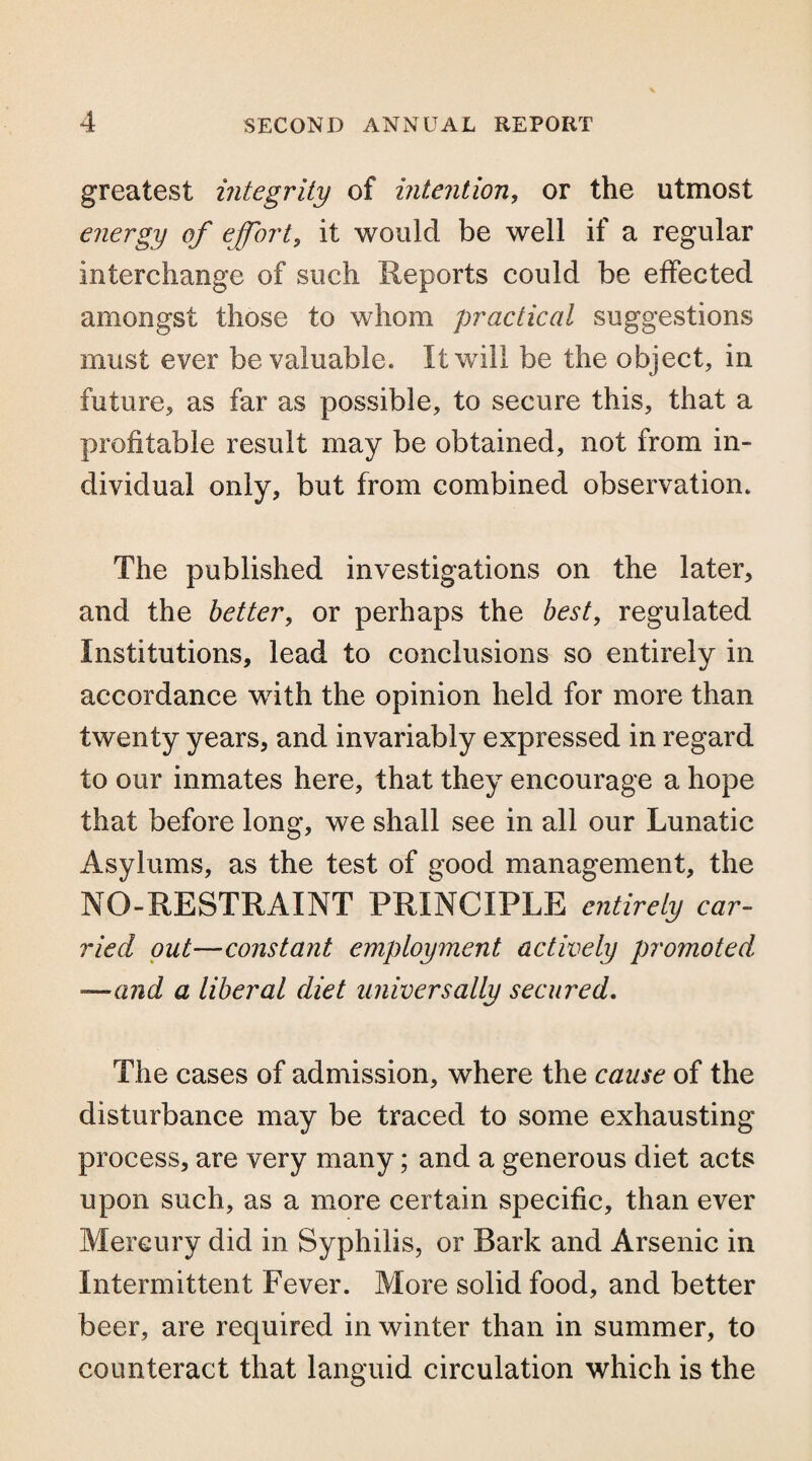 greatest integrity of intention, or the utmost energy of effort, it would be well if a regular interchange of such Reports could be effected amongst those to whom practical suggestions must ever be valuable. It will be the object, in future, as far as possible, to secure this, that a profitable result may be obtained, not from in¬ dividual only, but from combined observation. The published investigations on the later, and the better, or perhaps the best, regulated Institutions, lead to conclusions so entirely in accordance with the opinion held for more than twenty years, and invariably expressed in regard to our inmates here, that they encourage a hope that before long, we shall see in all our Lunatic Asylums, as the test of good management, the NO-RESTRAINT PRINCIPLE entirely car¬ ried out—constant employment actively promoted —and a liberal diet universally secured. The cases of admission, where the cause of the disturbance may be traced to some exhausting process, are very many; and a generous diet acts upon such, as a more certain specific, than ever Mercury did in Syphilis, or Bark and Arsenic in Intermittent Fever. More solid food, and better beer, are required in winter than in summer, to counteract that languid circulation which is the