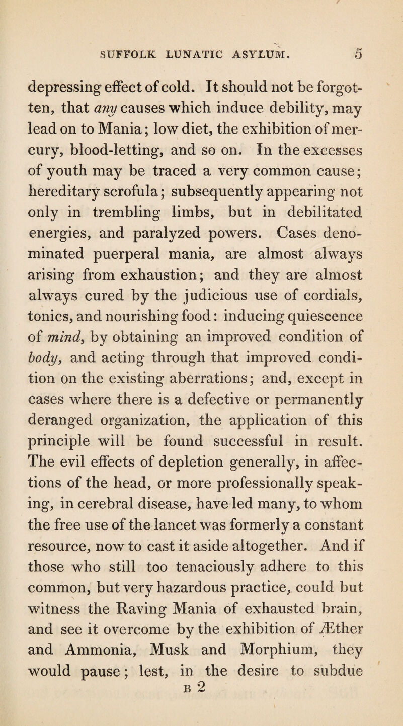 depressing effect of cold. 11 should not be forgot- ten, that any causes which induce debility, may lead on to Mania; low diet, the exhibition of mer¬ cury, blood-letting, and so on. In the excesses of youth may be traced a very common cause; hereditary scrofula; subsequently appearing not only in trembling limbs, but in debilitated energies, and paralyzed powers. Cases deno¬ minated puerperal mania, are almost always arising from exhaustion; and they are almost always cured by the judicious use of cordials, tonics, and nourishing food: inducing quiescence of mind, by obtaining an improved condition of body, and acting through that improved condi¬ tion on the existing aberrations; and, except in cases where there is a defective or permanently deranged organization, the application of this principle will be found successful in result. The evil effects of depletion generally, in affec¬ tions of the head, or more professionally speak¬ ing, in cerebral disease, have led many, to whom the free use of the lancet was formerly a constant resource, now to cast it aside altogether. And if those who still too tenaciously adhere to this common, but very hazardous practice, could but witness the Raving Mania of exhausted brain, and see it overcome by the exhibition of iEther and Ammonia, Musk and Morphium, they would pause; lest, in the desire to subdue