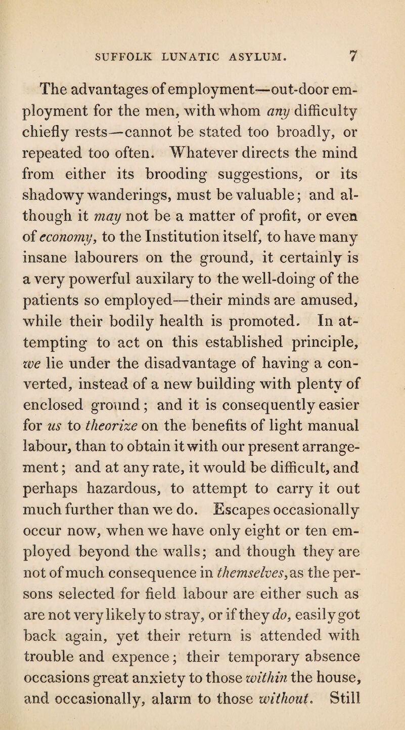 The advantages of employment-—out-door em¬ ployment for the men, with whom any difficulty chiefly rests—cannot be stated too broadly, or repeated too often. Whatever directs the mind from either its brooding suggestions, or its shadowy wanderings, must be valuable; and al¬ though it may not be a matter of profit, or even of economy, to the Institution itself, to have many insane labourers on the ground, it certainly is a very powerful auxilary to the well-doing of the patients so employed—their minds are amused, while their bodily health is promoted. In at¬ tempting to act on this established principle, zve lie under the disadvantage of having a con¬ verted, instead of a new building with plenty of enclosed ground; and it is consequently easier for us to theorize on the benefits of light manual labour, than to obtain it with our present arrange¬ ment ; and at any rate, it would be difficult, and perhaps hazardous, to attempt to carry it out much further than we do. Escapes occasionally occur now, when we have only eight or ten em¬ ployed beyond the walls; and though they are not of much consequence in themselves, as the per¬ sons selected for field labour are either such as are not very likely to stray, or if they do, easily got back again, yet their return is attended with trouble and expence; their temporary absence occasions great anxiety to those within the house, and occasionally, alarm to those without. Still