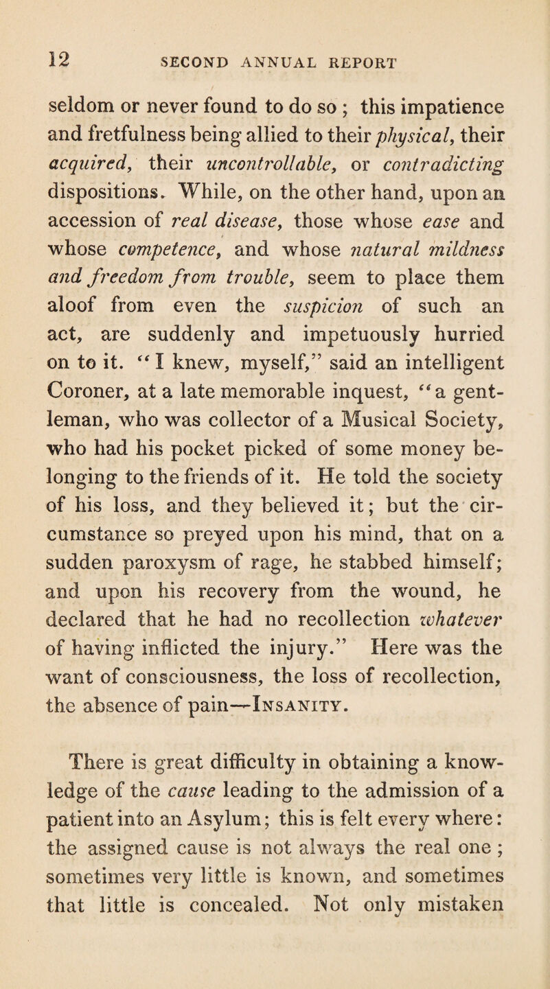 seldom or never found to do so ; this impatience and fretfulness being allied to their physical, their acquired, their uncontrollable, or contradicting dispositions. While, on the other hand, upon an accession of real disease, those whose ease and whose competence, and whose natural mildness and freedom from trouble, seem to place them aloof from even the suspicion of such an act, are suddenly and impetuously hurried on to it. “ I knew, myself,” said an intelligent Coroner, at a late memorable inquest, “a gent¬ leman, who was collector of a Musical Society, who had his pocket picked of some money be¬ longing to the friends of it. He told the society of his loss, and they believed it; but the cir¬ cumstance so preyed upon his mind, that on a sudden paroxysm of rage, he stabbed himself; and upon his recovery from the wound, he declared that he had no recollection whatever of having inflicted the injury.” Here was the want of consciousness, the loss of recollection, the absence of pain—Insanity. There is great difficulty in obtaining a know¬ ledge of the cause leading to the admission of a patient into an Asylum; this is felt every where: the assigned cause is not always the real one ; sometimes very little is known, and sometimes that little is concealed. Not only mistaken