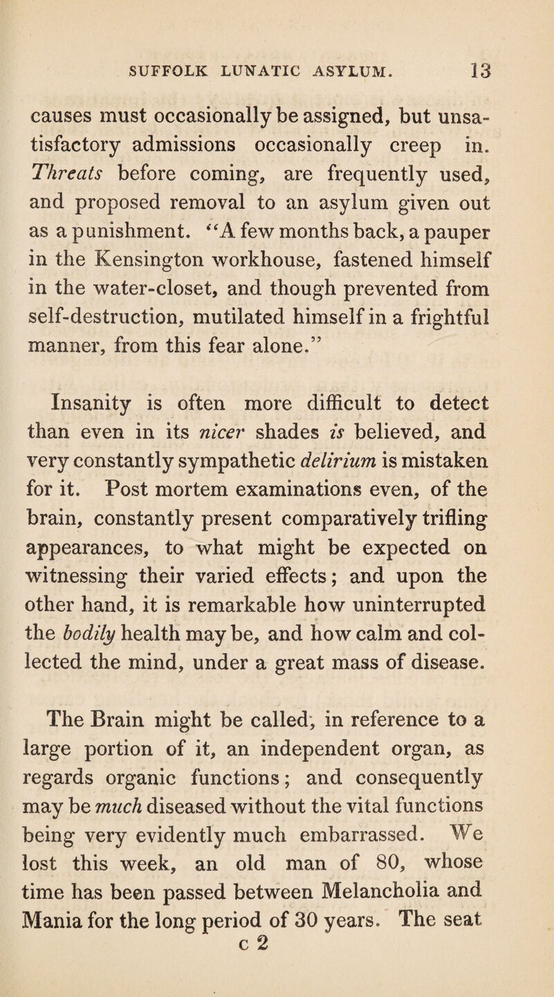 causes must occasionally be assigned, but unsa¬ tisfactory admissions occasionally creep in. Threats before coming, are frequently used, and proposed removal to an asylum given out as a punishment. <tfA few months back, a pauper in the Kensington workhouse, fastened himself in the water-closet, and though prevented from self-destruction, mutilated himself in a frightful manner, from this fear alone.” Insanity is often more difficult to detect than even in its nicer shades is believed, and very constantly sympathetic delirium is mistaken for it. Post mortem examinations even, of the brain, constantly present comparatively trifling appearances, to what might be expected on witnessing their varied effects; and upon the other hand, it is remarkable how uninterrupted the bodily health may be, and how calm and col¬ lected the mind, under a great mass of disease. The Brain might be called, in reference to a large portion of it, an independent organ, as regards organic functions; and consequently may be much diseased without the vital functions being very evidently much embarrassed. We lost this week, an old man of 80, whose time has been passed between Melancholia and Mania for the long period of 30 years. The seat c 2