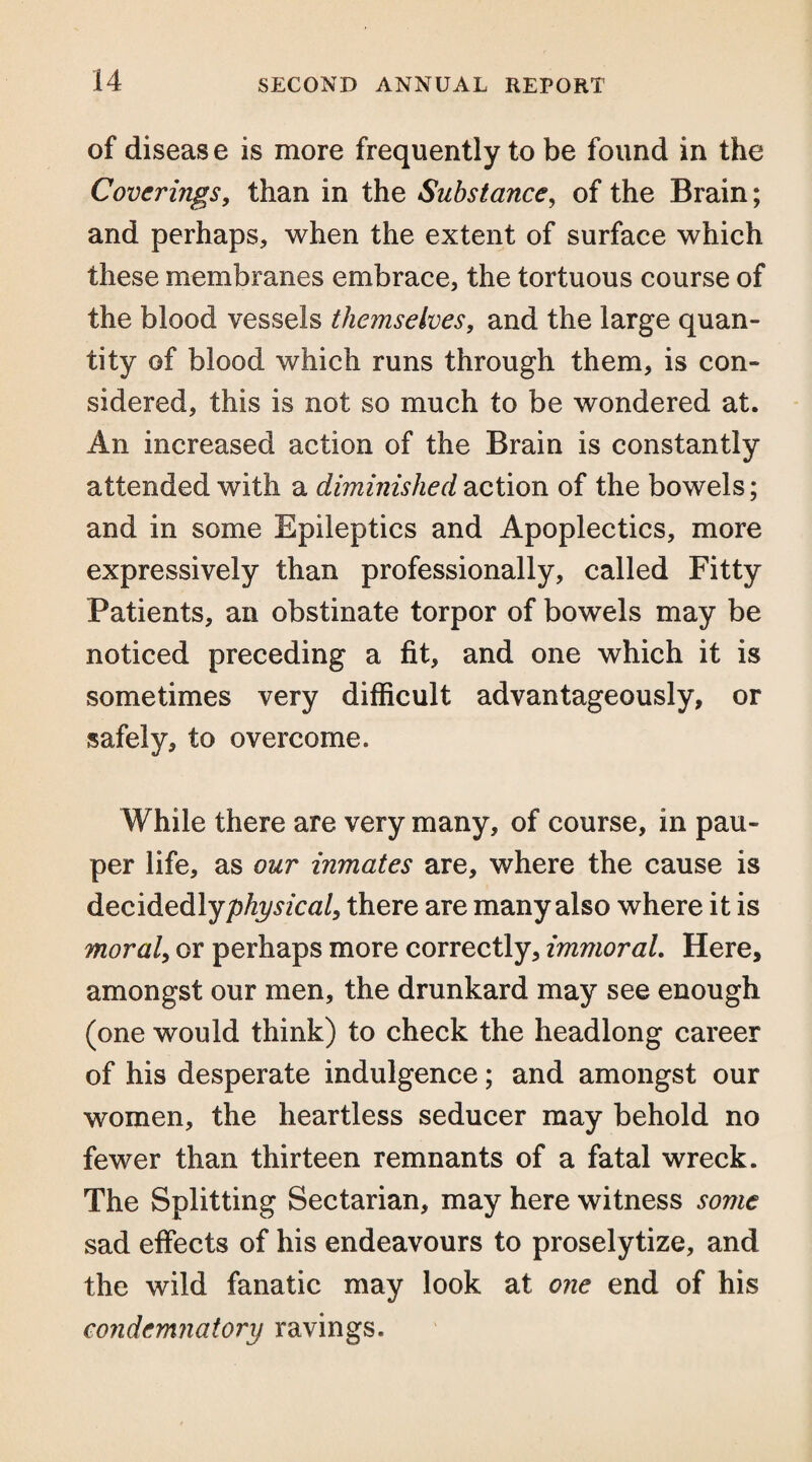 of diseas e is more frequently to be found in the Coverings, than in the Substance, of the Brain; and perhaps, when the extent of surface which these membranes embrace, the tortuous course of the blood vessels themselves, and the large quan¬ tity of blood which runs through them, is con¬ sidered, this is not so much to be wondered at. An increased action of the Brain is constantly attended with a diminished action of the bowels; and in some Epileptics and Apoplectics, more expressively than professionally, called Fitty Patients, an obstinate torpor of bowels may be noticed preceding a fit, and one which it is sometimes very difficult advantageously, or safely, to overcome. While there are very many, of course, in pau¬ per life, as our inmates are, where the cause is decidedlyp^/ca/, there are many also where it is moral, or perhaps more correctly, immoral. Here, amongst our men, the drunkard may see enough (one would think) to check the headlong career of his desperate indulgence; and amongst our women, the heartless seducer may behold no fewer than thirteen remnants of a fatal wreck. The Splitting Sectarian, may here witness some sad effects of his endeavours to proselytize, and the wild fanatic may look at one end of his condemnatory ravings.