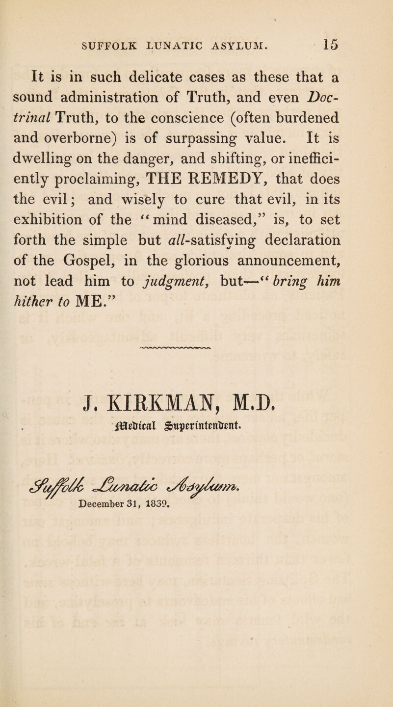 It is in such delicate cases as these that a sound administration of Truth, and even Doc¬ trinal Truth, to the conscience (often burdened and overborne) is of surpassing value. It is dwelling on the danger, and shifting, or ineffici¬ ently proclaiming, THE REMEDY, that does the evil; and wisely to cure that evil, in its exhibition of the “mind diseased,5' is, to set forth the simple but ^//-satisfying declaration of the Gospel, in the glorious announcement, not lead him to judgment, but—“ bring him hither to ME.55 J, KIRKMAN, M.D. jUedicat Superintendent. <JMs?iaUc 'S&dy/cvtri. December 31, 1839.