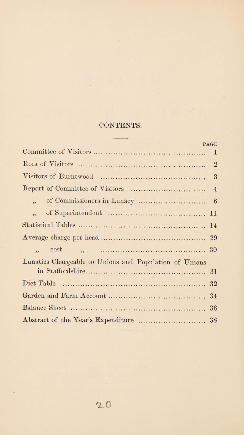 CONTENTS. PAGE Committee of Visitors. Rota of Visitors . Visitors of Burntwood . Report of Committee of Visitors . „ of Commissioners in Lunacy . „ of Superintendent . Statistical Tables . Average charge per head... » cost „ . Lunatics Chargeable to Unions and Population of Unions in Staffordshire. Diet Table . Garden and Earm Account. Balance Sheet . Abstract of the Years Expenditure . 1 2 3 4 6 11 14 29 30 31 32 34 36 38 V- o