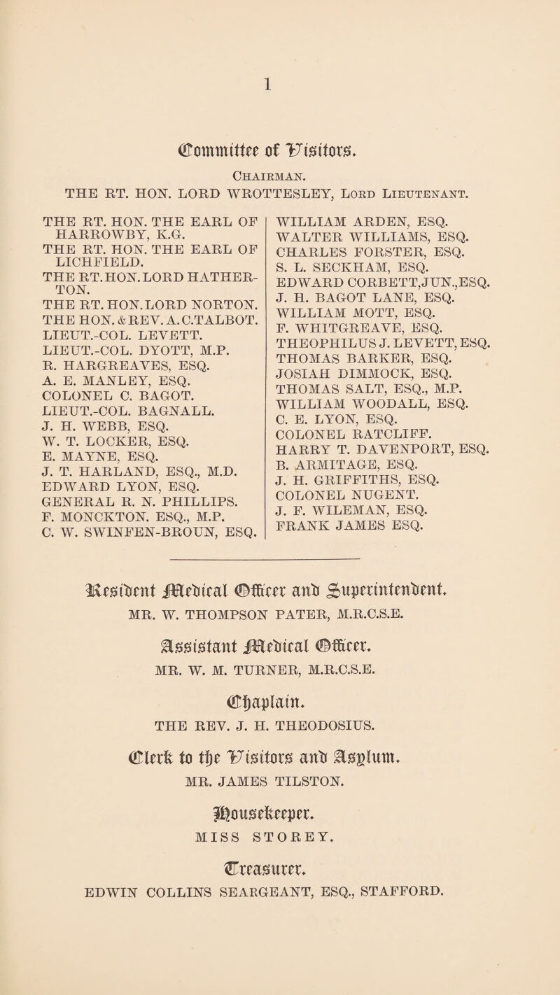 (Tommittre of Ftstfors* Chairman. THE RT. HOY. LORD WROTTESLEY, Lord Lieutenant. THE RT. HOY. THE EARL OP HARROWBY, K.G. THE RT. HOY. THE EARL OF LICHFIELD. THE RT. HOY. LORD HATHER- TOY. THE RT. HOY. LORD YORTOY. THE HOY. & REV. A. C.TALBOT. LIEUT.-COL. LEVETT. LIEUT.-COL. DYOTT, M.P. R. HARGREAVES, ESQ. A. E. MAYLEY, ESQ. COLOYEL C. BAGOT. LIEUT.-COL. BAGYALL. J. H. WEBB, ESQ. W. T. LOCKER, ESQ. E. MAYYE, ESQ. J. T. HARLAYD, ESQ., 31.J). EDWARD LYOY, ESQ. GEYERAL R. Y. PHILLIPS. F. MOYCKTOY. ESQ., M.P. C. W. SWIYFEY-BROUY, ESQ. WILLIAM ARDEY, ESQ. WALTER WILLIAMS, ESQ. CHARLES FORSTER, ESQ. S. L. SECKHAM, ESQ. EDWARD CORBETT,JUY.,ESQ. J. H. BAGOT LAYE, ESQ. WILLIAM MOTT, ESQ. F. WHITGREAVE, ESQ. THEOPHILUS J. LEVETT, ESQ. THOMAS BARKER, ESQ. JOSIAH DIMMOCK, ESQ. THOMAS SALT, ESQ., M.P. WILLIAM WOODALL, ESQ. C. E. LYOY, ESQ. COLOYEL RATCLIFF. HARRY T. DAVEYPORT, ESQ. B. ARMITAGE, ESQ. J. H. GRIFFITHS, ESQ. COLOYEL YUGEYT. J. F. WILEMAY, ESQ. FRAYK JAMES ESQ. KcsiOcnt jMdmal <3Mcet anft Supmntmftati MR. W. THOMPSOY PATER, M.R.C.S.E. $tet'gfant iBcOtral <?Mccr* MR. W. M. TURYER, M.R.C.S.E. <Efjap!a in. THE REV. J. H. THEODOSIUS. (Tlcdx to tfje Uteitors aivo Itrglunu MR. JAMES TILSTOY. Jflousdteepcu MISS STOREY. Creamtteu EDWIY COLLIYS SEARGEAYT, ESQ., STAFFORD.