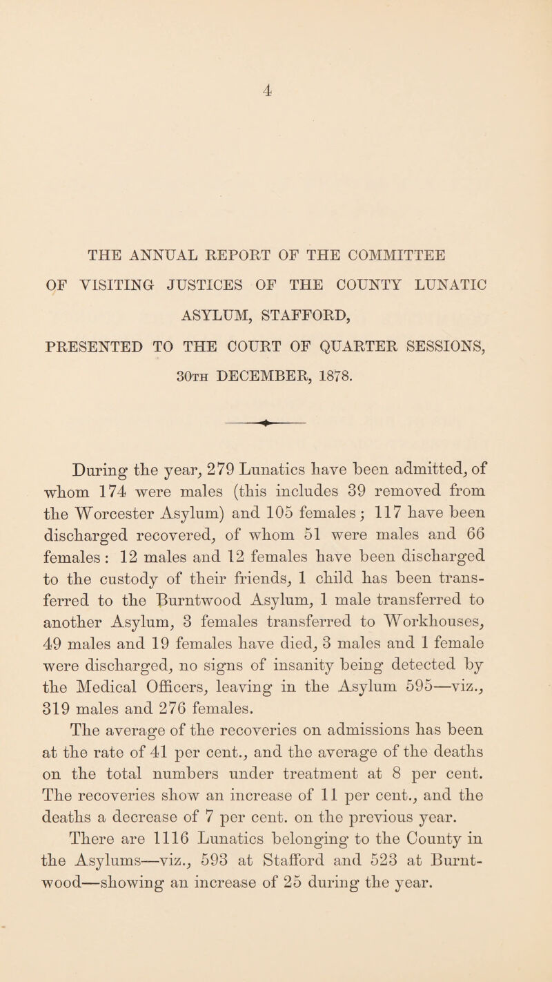 THE ANNUAL REPORT OF THE COMMITTEE OF VISITING JUSTICES OF THE COUNTY LUNATIC ASYLUM, STAFFORD, PRESENTED TO THE COURT OF QUARTER SESSIONS, 30th DECEMBER, 1878. During tlie year, 279 Lunatics have been admitted, of whom 174 were males (this includes 39 removed from the Worcester Asylum) and 105 females; 117 have been discharged recovered, of whom 51 were males and 66 females : 12 males and 12 females have been discharged to the custody of their friends, 1 child has been trans¬ ferred to the Burntwood Asylum, 1 male transferred to another Asylum, 3 females transferred to Workhouses, 49 males and 19 females have died, 3 males and 1 female were discharged, no signs of insanity being detected by the Medical Officers, leaving in the Asylum 595—viz., 319 males and 276 females. The average of the recoveries on admissions has been at the rate of 41 per cent., and the average of the deaths on the total numbers under treatment at 8 per cent. The recoveries show an increase of 11 per cent., and the deaths a decrease of 7 per cent, on the previous year. There are 1116 Lunatics belonging1 to the County in the Asylums—viz., 593 at Stafford and 523 at Burnt- wood—showing an increase of 25 during the year.