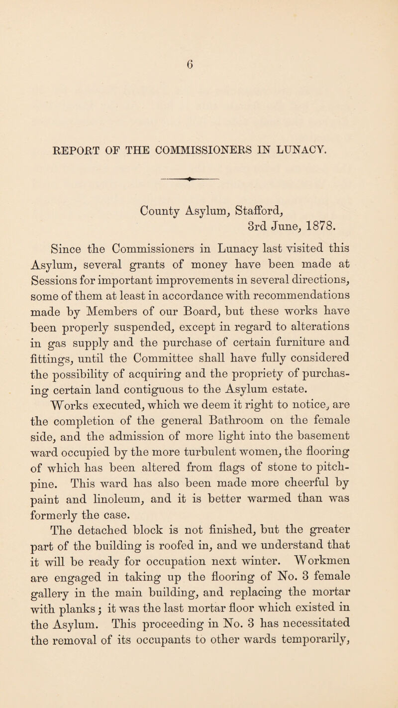 REPORT OF THE COMMISSIONERS IN LUNACY. -- County Asylum, Stafford, 3rd June, 1878. Since tlie Commissioners in Lunacy last visited this Asylum, several grants of money have been made at Sessions for important improvements in several directions, some of them at least in accordance with recommendations made by Members of our Board, but these works have been properly suspended, except in regard to alterations in gas supply and the purchase of certain furniture and fittings, until the Committee shall have fully considered the possibility of acquiring and the propriety of purchas¬ ing certain land contiguous to the Asylum estate. Works executed, which we deem it right to notice, are the completion of the general Bathroom on the female side, and the admission of more light into the basement ward occupied by the more turbulent women, the flooring of which has been altered from flags of stone to pitch- pine. This ward has also been made more cheerful by paint and linoleum, and it is better warmed than was formerly the case. The detached block is not finished, but the greater part of the building is roofed in, and we understand that it will be ready for occupation next winter. Workmen are engaged in taking up the flooring of No. 3 female gallery in the main building, and replacing the mortar with planks; it was the last mortar floor which existed in the Asylum. This proceeding in No. 3 has necessitated the removal of its occupants to other wards temporarily,