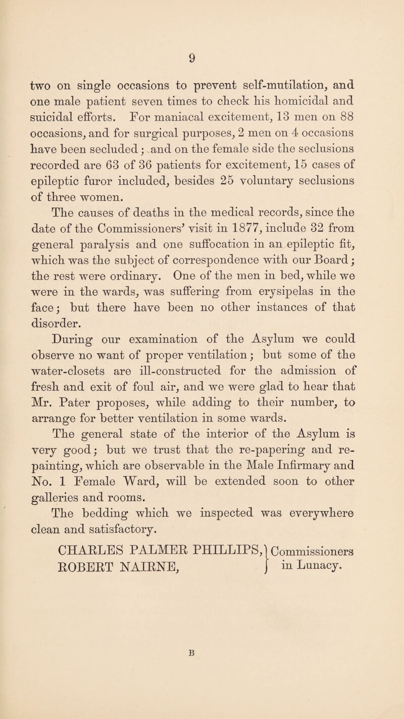 two on single occasions to prevent self-mutilation, and one male patient seven times to check his homicidal and suicidal efforts. For maniacal excitement, 13 men on 88 occasions, and for surgical purposes, 2 men on 4 occasions have been secluded; and on the female side the seclusions recorded are 63 of 36 patients for excitement, 15 cases of epileptic furor included, besides 25 voluntary seclusions of three women. The causes of deaths in the medical records, since the date of the Commissioners’ visit in 1877, include 32 from general paralysis and one suffocation in an epileptic fit, which was the subject of correspondence with our Board; the rest were ordinary. One of the men in bed, while we were in the wards, was suffering from erysipelas in the face; but there have been no other instances of that disorder. During our examination of the Asylum we could observe no want of proper ventilation; but some of the water-closets are ill-constructed for the admission of fresh and exit of foul air, and we were glad to hear that Mr. Pater proposes, while adding to their number, to arrange for better ventilation in some wards. The general state of the interior of the Asylum is very good; but we trust that the re-papering and re¬ painting, which are observable in the Male Infirmary and No. 1 Female Ward, will be extended soon to other galleries and rooms. The bedding which we inspected was everywhere clean and satisfactory. CHARLES PALMER PHILLIPS, Commissioners ROBERT NAIRNE, J in Lunacy. B
