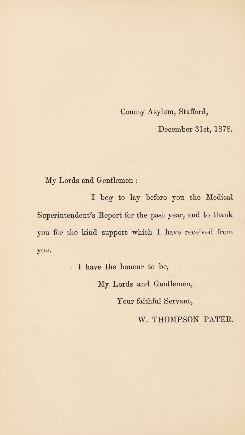 County Asylum, Stafford, December 31st, 1878. My Lords and Gentlemen : I beg to lay before you tbe Medical Superintendent's Report for tbe past year, and to tbank you for tbe kind support wbicb I have received from you. I bave tbe honour to be, My Lords and Gentlemen, Your faithful Servant, W. THOMPSON PATER.