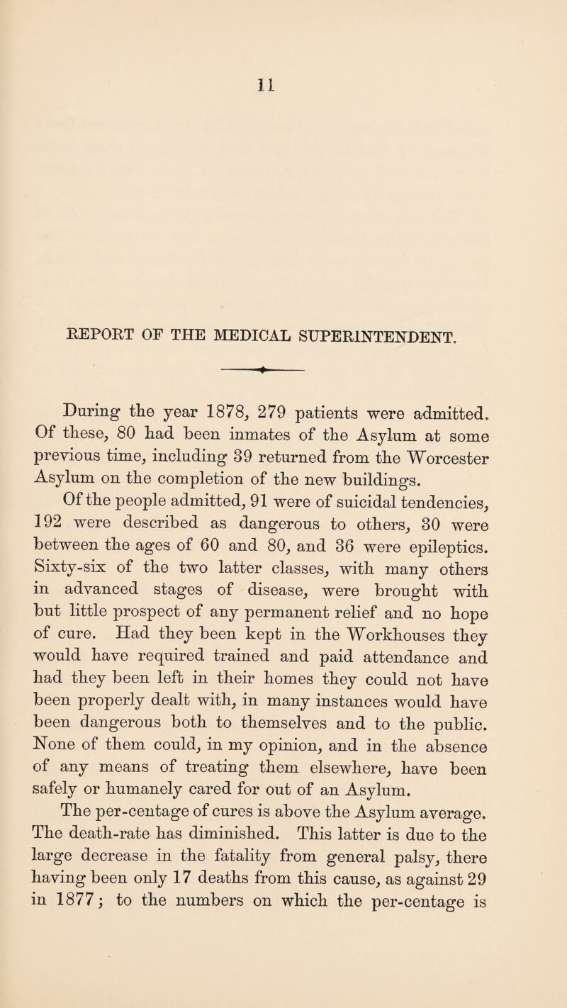 REPORT OF THE MEDICAL SUPERINTENDENT. -- During the year 1878, 279 patients were admitted. Of these, 80 had been inmates of the Asylum at some previous time, including 39 returned from the Worcester Asylum on the completion of the new buildings. Of the people admitted, 91 were of suicidal tendencies, 192 were described as dangerous to others, 30 were between the ages of 60 and 80, and 36 were epileptics. Sixty-six of the two latter classes, with many others in advanced stages of disease, were brought with but little prospect of any permanent relief and no hope of cure. Had they been kept in the Workhouses they would have required trained and paid attendance and had they been left in their homes they could not have been properly dealt with, in many instances would have been dangerous both to themselves and to the public. None of them could, in my opinion, and in the absence of any means of treating them elsewhere, have been safely or humanely cared for out of an Asylum. The per-centage of cures is above the Asylum average. The death-rate has diminished. This latter is due to the large decrease in the fatality from general palsy, there having been only 17 deaths from this cause, as against 29 in 1877; to the numbers on which the per-centage is