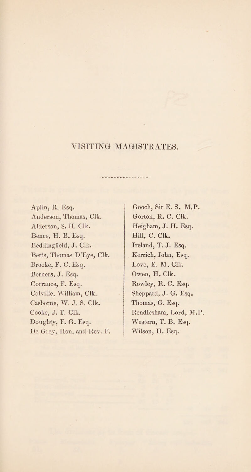 VISITING MAGISTRATES. Aplin, R. Esq. Anderson, Thomas, Clk. Alderson, S. H. Clk. Bence, H. B. Esq. Beddingfield, J. Clk. Betts, Thomas D’Eye, Clk. Brooke, F. C. Esq. Berners, J. Esq. Corrance, F. Esq. Colville, William, Clk. Cashorne, W. J. S. Clk. Cooke, J. T. Clk. Doughty, F. G. Esq. De Grey, Hon. and Rev. F. Gooch, Sir E. S. M.P. Gorton, R. C. Clk. Heigham, J. H. Esq. Hill, C. Clk. Ireland, T. J. Esq. Kerrich, John, Esq, Love, E. M. Clk. Owen, H. Clk. Rowley, R. C. Esq. Sheppard, J. G. Esq. Thomas, G. Esq. Rendlesham, Lord, M.P. Western, T. B. Esq. Wilson, H. Esq.