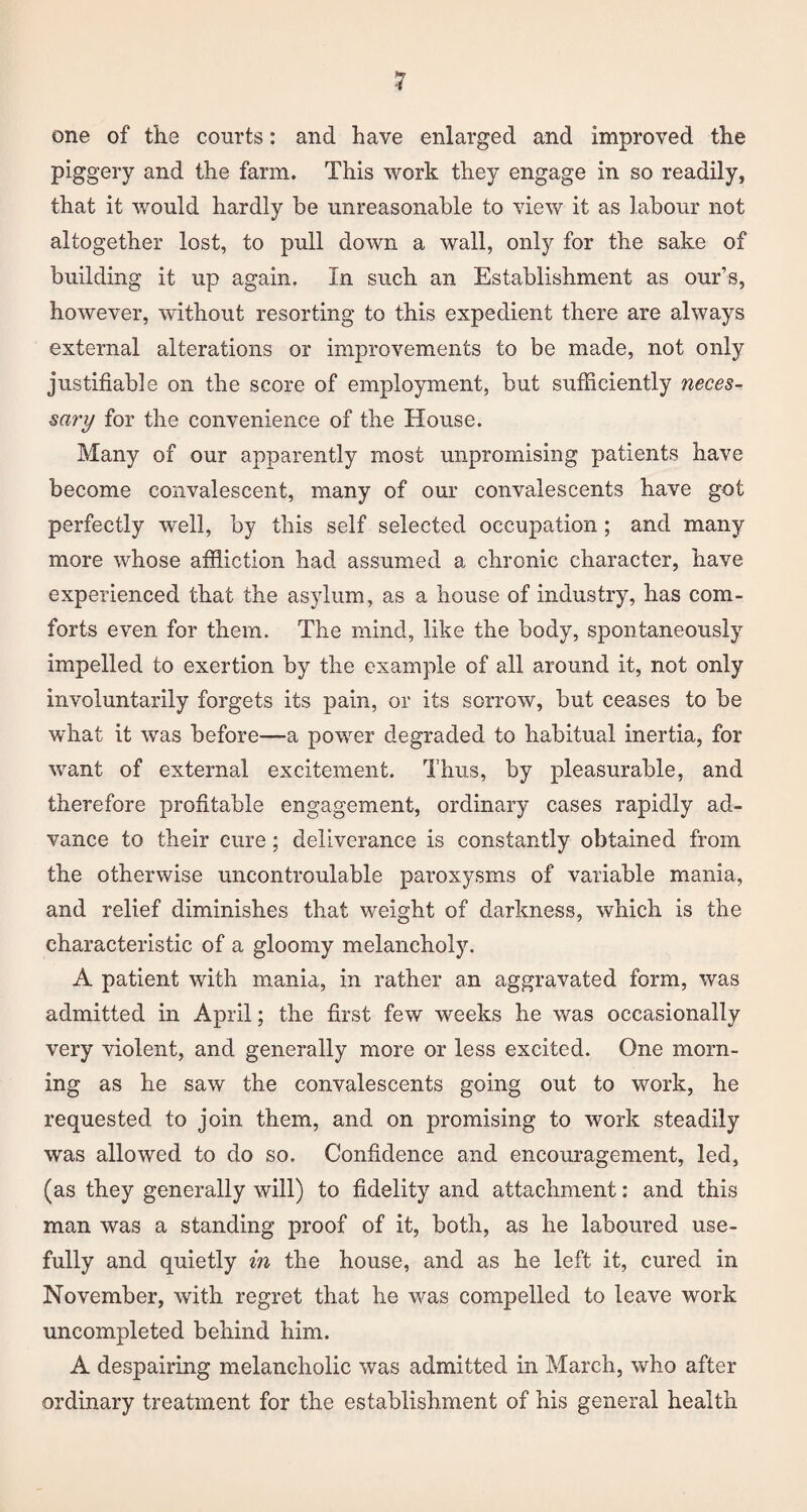 one of the courts: and have enlarged and improved the piggery and the farm. This work they engage in so readily, that it would hardly be unreasonable to view it as labour not altogether lost, to pull down a wall, only for the sake of building it up again. In such an Establishment as our’s, however, without resorting to this expedient there are always external alterations or improvements to be made, not only justifiable on the score of employment, but sufficiently neces¬ sary for the convenience of the House. Many of our apparently most unpromising patients have become convalescent, many of our convalescents have got perfectly well, by this self selected occupation; and many more whose affliction had assumed a chronic character, have experienced that the asylum, as a house of industry, has com¬ forts even for them. The mind, like the body, spontaneously impelled to exertion by the example of all around it, not only involuntarily forgets its pain, or its sorrow, but ceases to be what it was before—a power degraded to habitual inertia, for want of external excitement. Thus, by pleasurable, and therefore profitable engagement, ordinary cases rapidly ad¬ vance to their cure; deliverance is constantly obtained from the otherwise uncontroulable paroxysms of variable mania, and relief diminishes that weight of darkness, which is the characteristic of a gloomy melancholy. A patient with mania, in rather an aggravated form, was admitted in April; the first few weeks he was occasionally very violent, and generally more or less excited. One morn¬ ing as he saw the convalescents going out to work, he requested to join them, and on promising to work steadily was allowed to do so. Confidence and encouragement, led, (as they generally will) to fidelity and attachment: and this man was a standing proof of it, both, as he laboured use¬ fully and quietly in the house, and as he left it, cured in November, with regret that he was compelled to leave work uncompleted behind him. A despairing melancholic was admitted in March, who after ordinary treatment for the establishment of his general health