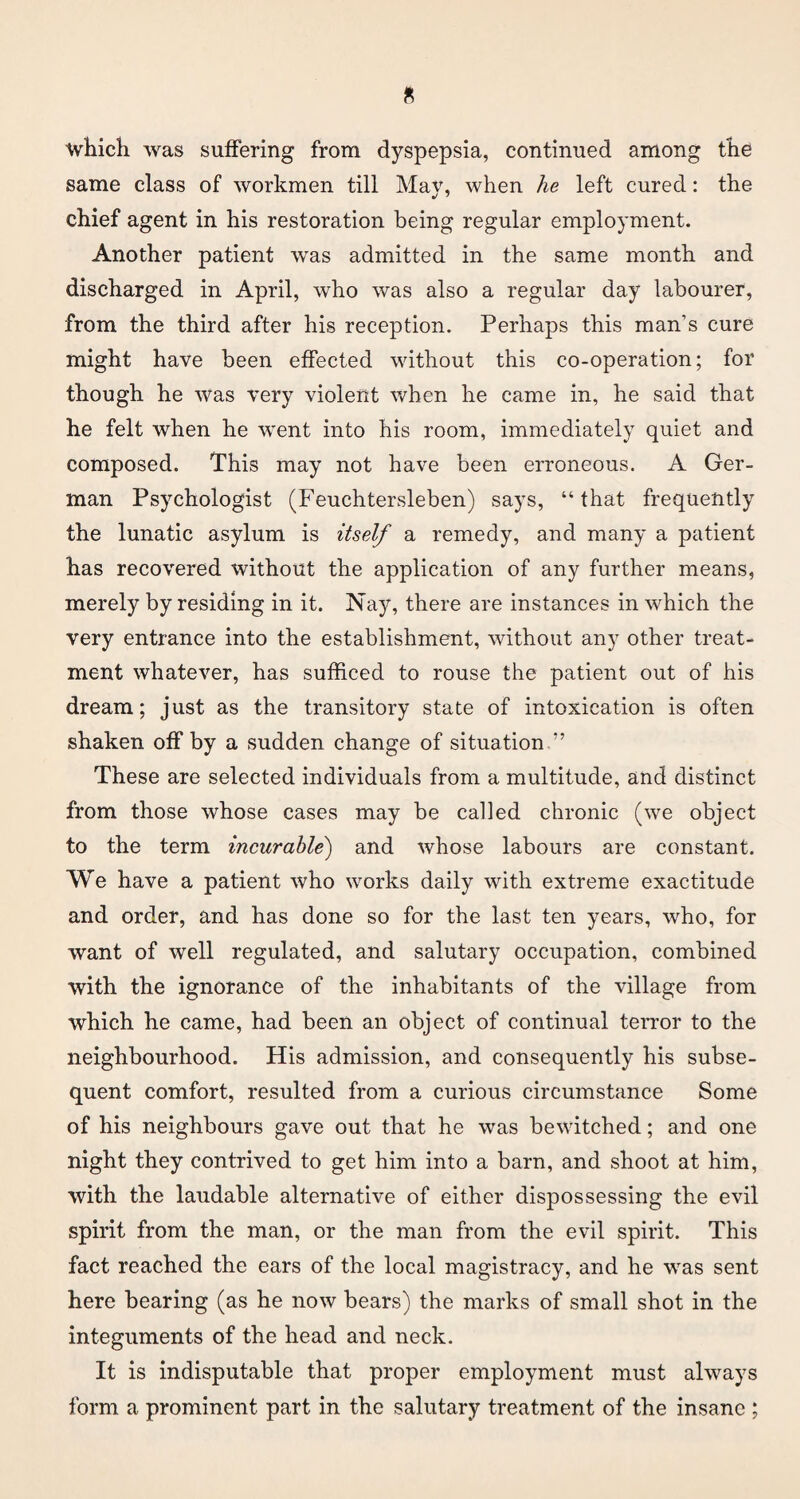 ■which was suffering from dyspepsia, continued among the same class of workmen till Mav, when he left cured: the chief agent in his restoration being regular employment. Another patient was admitted in the same month and discharged in April, who was also a regular day labourer, from the third after his reception. Perhaps this man’s cure might have been effected without this co-operation; for though he was very violent when he came in, he said that he felt when he went into his room, immediately quiet and composed. This may not have been erroneous. A Ger¬ man Psychologist (Feuchtersleben) says, “that frequently the lunatic asylum is itself a remedy, and many a patient has recovered without the application of any further means, merely byresiding in it. Nay, there are instances in which the very entrance into the establishment, without any other treat¬ ment whatever, has sufficed to rouse the patient out of his dream; just as the transitory state of intoxication is often shaken off by a sudden change of situation.” These are selected individuals from a multitude, and distinct from those whose cases may be called chronic (we object to the term incurable') and whose labours are constant. We have a patient who works daily with extreme exactitude and order, and has done so for the last ten years, who, for want of well regulated, and salutary occupation, combined with the ignorance of the inhabitants of the village from which he came, had been an object of continual terror to the neighbourhood. His admission, and consequently his subse¬ quent comfort, resulted from a curious circumstance Some of his neighbours gave out that he was bewitched; and one night they contrived to get him into a barn, and shoot at him, with the laudable alternative of either dispossessing the evil spirit from the man, or the man from the evil spirit. This fact reached the ears of the local magistracy, and he was sent here bearing (as he now bears) the marks of small shot in the integuments of the head and neck. It is indisputable that proper employment must always form a prominent part in the salutary treatment of the insane ;