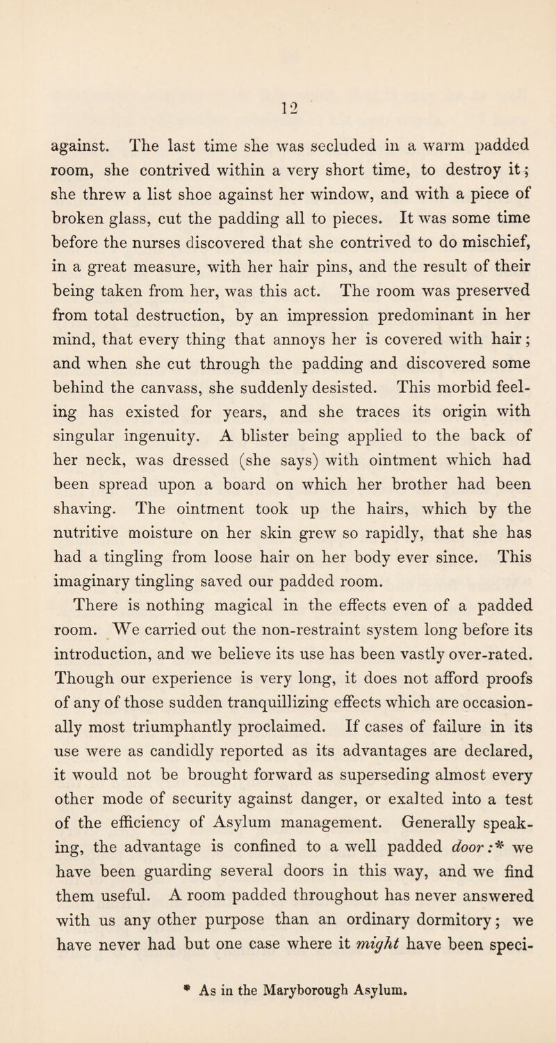 room, she contrived within a very short time, to destroy it; she threw a list shoe against her window, and with a piece of broken glass, cut the padding all to pieces. It was some time before the nurses discovered that she contrived to do mischief, in a great measure, with her hair pins, and the result of their being taken from her, was this act. The room was preserved from total destruction, by an impression predominant in her mind, that every thing that annoys her is covered with hair; and when she cut through the padding and discovered some behind the canvass, she suddenly desisted. This morbid feel¬ ing has existed for years, and she traces its origin with singular ingenuity. A blister being applied to the back of her neck, was dressed (she says) with ointment which had been spread upon a board on which her brother had been shaving. The ointment took up the hairs, which by the nutritive moisture on her skin grew so rapidly, that she has had a tingling from loose hair on her body ever since. This imaginary tingling saved our padded room. There is nothing magical in the effects even of a padded room. We carried out the non-restraint system long before its introduction, and we believe its use has been vastly over-rated. Though our experience is very long, it does not afford proofs of any of those sudden tranquillizing effects which are occasion¬ ally most triumphantly proclaimed. If cases of failure in its use were as candidly reported as its advantages are declared, it would not be brought forward as superseding almost every other mode of security against danger, or exalted into a test of the efficiency of Asylum management. Generally speak¬ ing, the advantage is confined to a well padded door:* we have been guarding several doors in this way, and we find them useful. A room padded throughout has never answered with us any other purpose than an ordinary dormitory; we have never had but one case where it might have been speci- * As in the Maryborough Asylum.