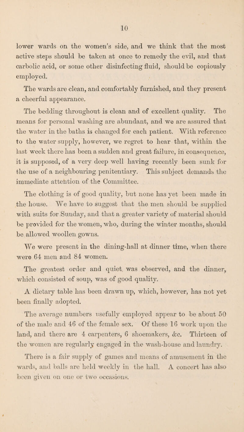 10 lower wards on the women's side, and we think that the most active steps should be taken at once to remedy the evil, and that carbolic acid, or some other disinfecting fluid, should be copiously employed. The wards are clean, and comfortably furnished, and they present a cheerful appearance. The bedding throughout is clean and of excellent quality. The means for personal washing are abundant, and we are assured that the water in the baths is changed for each patient. With reference to the water supply, however, we regret to hear that, within the last week there has been a sudden and great failure, in consequence, it is supposed, of a very deep well having recently been sunk for tlie use of a neighbouring penitentiaiy. This subject demands tlie immediate attention of the Committee. The clothing is of good quality, but none has yet been made in the house. We have to suggest that the men should be sup})lied wdth suits for Sunday, and that a greater variety of material should be provided for the women, who, during the winter months, should be allowed woollen gowns. We were present in the dining-hall at dinner time, when there were 64 men and 84 women. The greatest order and quiet was observed, and the dinner, which consisted of soup, was of good quality. A dietary table has been drawn up, wdiich, however, has not yet been finally adopted. The average numbers T5sefully employed appear to be about 50 of the male and 46 of the female sex. Of these 16 work upon the land, and there are 4 carpenters, 6 shoemakers, &c. Thirteen of the women are regularly engaged in the wash-house and laundry. There is a fair supply of games and means of amusement in the wards, and balls are held weekly in the hall. A concert has also boon given on one or two occasions.