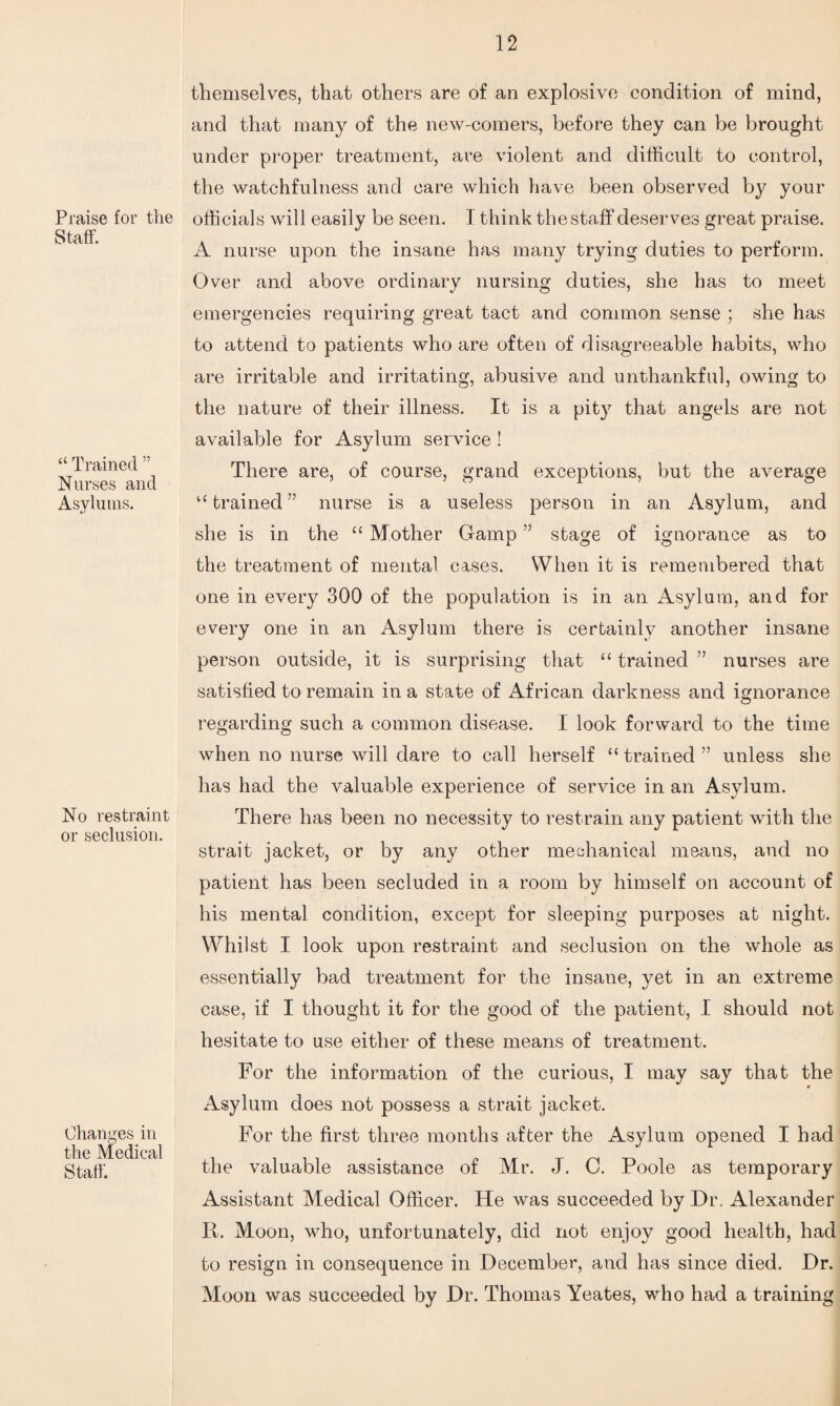 Praise for the Staff. “ Trained ” Nurses and Asylums. No restraint or seclusion. Changes in the Medical Staff. themselves, that others are of an explosive condition of mind, and that many of the new-comers, before they can be brought under proper treatment, are violent and difficult to control, the watchfulness and care which have been observed by your officials will easily be seen. I think the staff*deserves great praise. A nurse upon the insane has many trying duties to perform. Over and above ordinary nursing duties, she has to meet emergencies requiring great tact and common sense ; she has to attend to patients who are often of disagreeable habits, who are irritable and irritating, abusive and unthankful, owing to the nature of their illness. It is a pity that angels are not available for Asylum service ! There are, of course, grand exceptions, but the average “ trained ” nurse is a useless person in an Asylum, and she is in the “ Mother Gamp ” stage of ignorance as to the treatment of mental cases. When it is remembered that one in every 300 of the population is in an Asylum, and for every one in an Asylum there is certainly another insane person outside, it is surprising that “ trained ” nurses are satisfied to remain in a state of African darkness and ignorance regarding such a common disease. I look forward to the time when no nurse will dare to call herself “ trained ” unless she has had the valuable experience of service in an Asylum. There has been no necessity to restrain any patient with the strait jacket, or by any other mechanical means, and no patient has been secluded in a room by himself on account of his mental condition, except for sleeping purposes at night. Whilst I look upon restraint and seclusion on the whole as essentially bad treatment for the insane, yet in an extreme case, if I thought it for the good of the patient, I should not hesitate to use either of these means of treatment. For the information of the curious, I may say that the Asylum does not possess a strait jacket. For the first three months after the Asylum opened I had the valuable assistance of Mr. J. C. Poole as temporary Assistant Medical Officer. He was succeeded by Dr. Alexander R. Moon, who, unfortunately, did not enjoy good health, had to resign in consequence in December, and has since died. Dr. Moon was succeeded by Dr. Thomas Yeates, who had a training