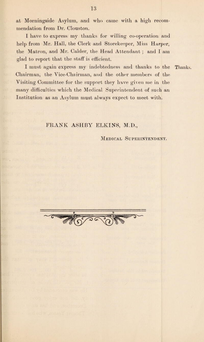 at Morningside Asylum, and who came with a high recom¬ mendation from Dr. Clouston. I have to express my thanks for willing co-operation and help from Mr. Hall, the Clerk and Storekeeper, Miss Harper, the Matron, and Mr. Calder, the Head Attendant ; and I am glad to report that the staff is efficient. I must again express my indebtedness and thanks to the Thanks. Chairman, the Vice-Chairman, and the other members of the Visiting Committee for the support they have given me in the many difficulties which the Medical Superintendent of such an Institution as an Asylum must always expect to meet with. FRANK ASHBY ELKINS, M.D., Medical Superintendent.