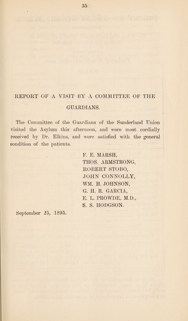 REPORT OF A VISIT BY A COMMITTEE OF THE j \ GUARDIANS. Th© Committeei of the Guardians of the Sunderland Union visited the Asylum this afternoon, and were most cordially received by Dr. Elkins, and were satisfied with the general condition of the patients. F. E. MARSH, THOS. ARMSTRONG, ROBERT STOBO, JOHN CONNOLLY, WM. H. JOHNSON, G. H. R. GARCIA, E. L. PROWDE, M.D., S. S. HODGSON. September 25, 1895.