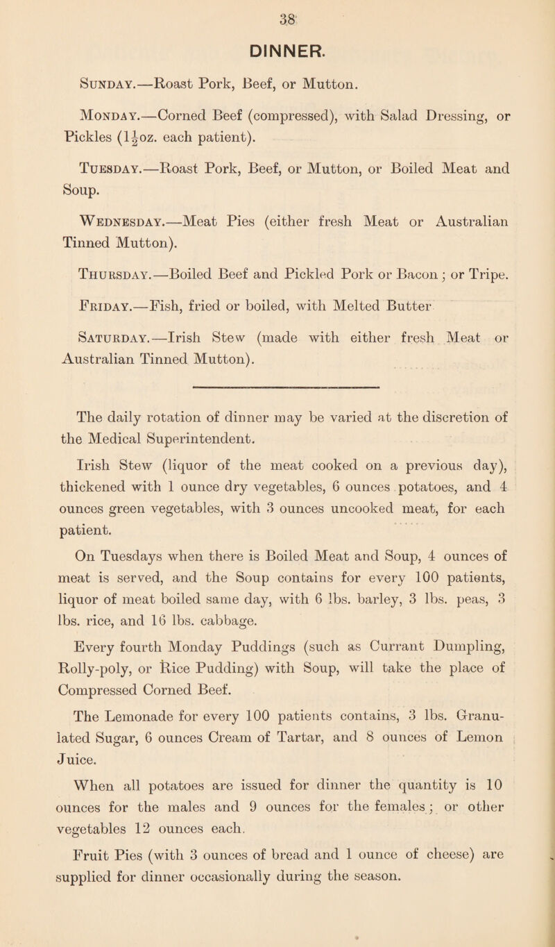 DINNER. Sunday.—Roast Pork, Beef, or Mutton. Monday.—Corned Beef (compressed), with Salad Dressing, or Pickles (ljoz. each patient). Tuesday.—Roast Pork, Beef, or Mutton, or Boiled Meat and Soup. Wednesday.—Meat Pies (either fresh Meat or Australian Tinned Mutton). Thursday.—Boiled Beef and Pickled Pork or Bacon; or Tripe. Friday.—Fish, fried or boiled, with Melted Butter Saturday.—Irish Stew (made with either fresh Meat or Australian Tinned Mutton). The daily rotation of dinner may be varied at the discretion of the Medical Superintendent. Irish Stew (liquor of the meat cooked on a previous day), thickened with 1 ounce dry vegetables, 6 ounces potatoes, and 4 ounces green vegetables, with 3 ounces uncooked meat, for each patient. On Tuesdays when there is Boiled Meat and Soup, 4 ounces of meat is served, and the Soup contains for every 100 patients, liquor of meat boiled same day, with 6 lbs. barley, 3 lbs. peas, 3 lbs. rice, and 16 lbs. cabbage. Every fourth Monday Puddings (such as Currant Dumpling, Rolly-poly, or Rice Pudding) with Soup, will take the place of Compressed Corned Beef. The Lemonade for every 100 patients contains, 3 lbs. Granu¬ lated Sugar, 6 ounces Cream of Tartar, and 8 ounces of Lemon Juice. When all potatoes are issued for dinner the quantity is 10 ounces for the males and 9 ounces for the females; or other vegetables 12 ounces each. Fruit Pies (with 3 ounces of bread and 1 ounce of cheese) are supplied for dinner occasionally during the season.