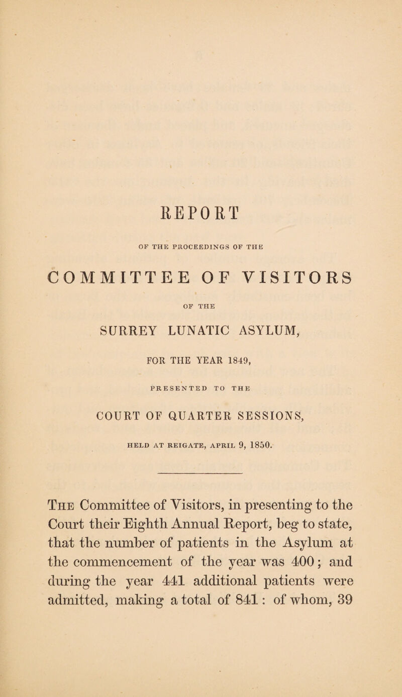 I REPORT OF THE PROCEEDINGS OF THE COMMITTEE OF VISITORS OF THE SURREY LUNATIC ASYLUM, FOR THE YEAR 1849, PRESENTED TO THE COURT OF QUARTER SESSIONS, HELD AT REIGATE, APRIL 9, 1850. The Committee of Visitors, in presenting to the Court their Eighth Annual Report, beg to state, that the number of patients in the Asylum at the commencement of the year was 400; and during the year 441 additional patients were admitted, making a total of 841: of whom, 39