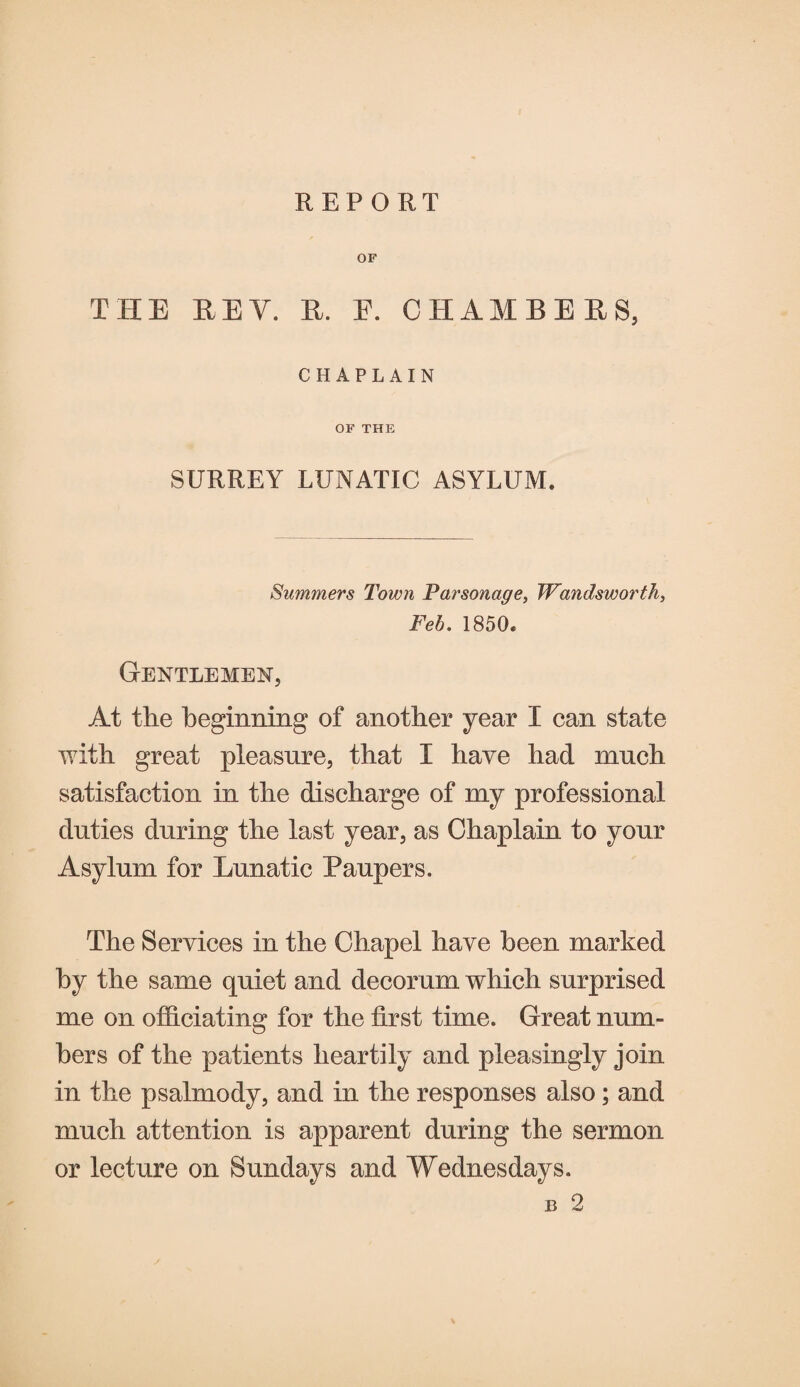 OF THE REV. R. E. CHAMBERS, CHAPLAIN OF THE SURREY LUNATIC ASYLUM. Summers Town Parsonage, Wandsworth, Feb. 1850. Gentlemen, At the beginning of another year I can state with great pleasure, that I have had much satisfaction in the discharge of my professional duties during the last year, as Chaplain to your Asylum for Lunatic Paupers. The Services in the Chapel have been marked by the same quiet and decorum which surprised me on officiating for the first time. Great num¬ bers of the patients heartily and pleasingly join in the psalmody, and in the responses also; and much attention is apparent during the sermon or lecture on Sundays and Wednesdays. B 2