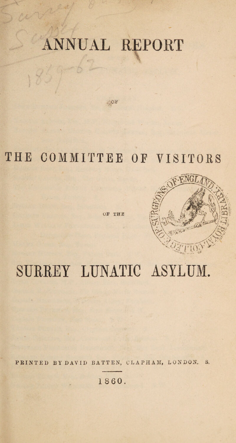 ANNUAL REPORT ,OF THE COMMITTEE OP VISITORS SURREY LUNATIC ASYLUM. PRINTED BY DAVID BATTEN, CLAPHAM, LONDON. S. 1860.