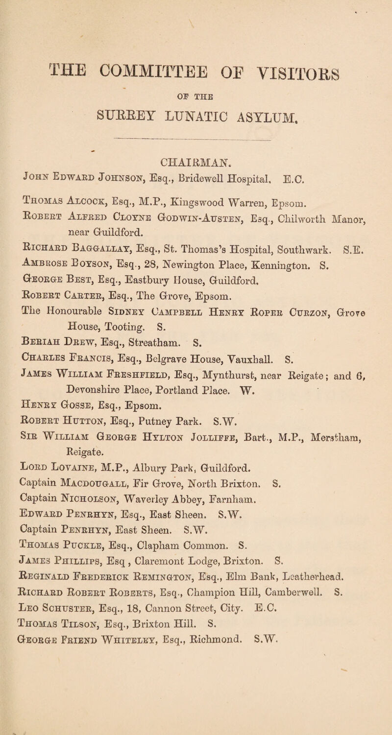 THE COMMITTEE OE VISITORS 03? THE SFBBEY LUNATIC ASYLUM, CHAIRMAN. John Edward Johnson, Esq., Bridewell Hospital, E.C. Thomas Alcock, Esq., M.P., Kingswood Warren, Epsom. Robert Alere]) Cloyne God win-Austen, Esq., Chilworth Manor, near G-uildford. Richard Baggallay, Esq., St. Thomas’s Hospital, Southwark. S.E. Ambrose Boyson, Esq., 28, Newington Place, Kennington. S. George Best, Esq., Eastbury House, Guildford, Robert Carter, Esq., The Grove, Epsom. The Honourable Sidney Campbell Henry Roper Curzon, Grove House, Tooting. S. Beriah Drew, Esq., Streatham. S. Charles Francis, Esq., Belgrave House, Vauxhall. S. James William Freshpield, Esq., Mynthurst, near Reigate; and 6, Devonshire Place, Portland Place. W. Henry Gosse, Esq., Epsom. Robert Hijtton, Esq., Putney Park. S.W. Sir WLlliam George Hylton Jollifpe, Bart., M.P., Merstham, Reigate. Lord Lovaine, M.P., Albury Park, Guildford. Captain Macdotjgall, Fir Grove, North Brixton. S. Captain Nicholson, Wraverley Abbey, Farnham. Edward Penrhyn, Esq., East Sheen. S.W. Captain Penrhyn, East Sheen. S.W. Thomas Puckle, Esq., Clapham Common. S. James Phillips, Esq , Claremont Lodge, Brixton. S. Reginald Frederick Remington, Esq., Elm Bank, Leatherhead. Richard Robert Roberts, Esq., Champion Hill, Camberwell. S. Leo Schuster, Esq., 18, Cannon Street, City. E.C. Thomas Tilson, Esq., Brixton Hill. S. George Friend Whiteley, Esq., Richmond. S.W.