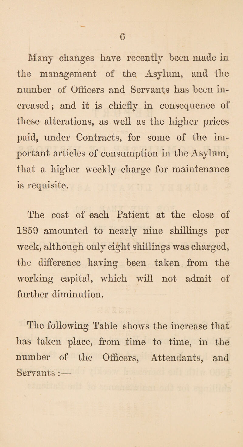 Many changes have recently been made in the management of the Asylum, and the number of Officers and Servants has been in¬ creased ; and it is chiefly in consequence of these alterations, as well as the higher prices paid, under Contracts, for some of the im¬ portant articles of consumption in the Asylum., that a higher weekly charge for maintenance is requisite. The cost of each Patient at the close of 1859 amounted to nearly nine shillings per week, although only eight shillings was charged, the difference having been taken from the working capital, which will not admit of further diminution. The following Table shows the increase that has taken place, from time to time, in the number of the Officers, Attendants, and Servants :—-