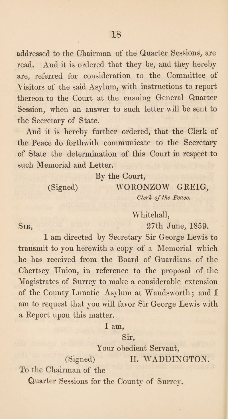 addressed to the Chairman of the Quarter Sessions, are read. And it is ordered that they be, and they hereby are, referred for consideration to the Committee of Visitors of the said Asylum, with instructions to report thereon to the Court at the ensuing General Quarter Session, when an answer to such letter will be sent to the Secretary of State. And it is hereby further ordered, that the Clerk of the Peace do forthwith communicate to the Secretary of State the determination of this Court in respect to such Memorial and Letter. By the Court, (Signed) WORONZOW GKEIG, Cleric of the Peace. Whitehall, Str, 27th June, 1859. I am directed by Secretary Sir George Lewis to transmit to you herewith a copy of a Memorial which he has received from the Board of Guardians of the Chertsey Union, in reference to the proposal of the Magistrates of Surrey to make a considerable extension of the County Lunatic Asylum at Wandsworth; and I am to request that you will favor Sir George Lewis with a Report upon this matter. I am, Sir, Your obedient Servant, (Signed) H. WADDINGTON. To the Chairman of the Quarter Sessions for the County of