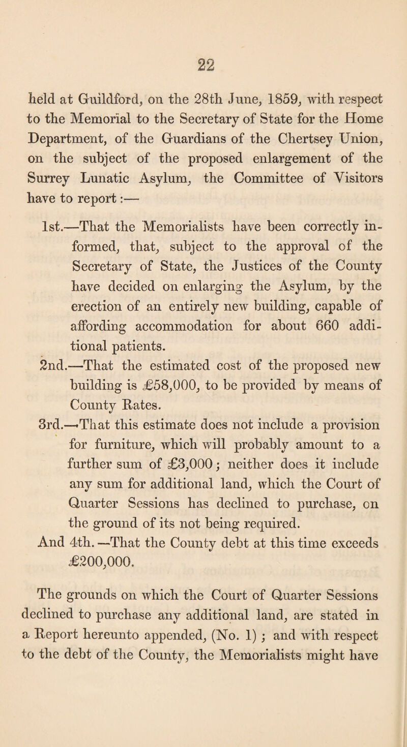 held at Guildford, on the 28th June, 1859, with respect to the Memorial to the Secretary of State for the Home Department, of the Guardians of the Chertsey Union, on the subject of the proposed enlargement of the Surrey Lunatic Asylum, the Committee of Visitors have to report:— 1st.—That the Memorialists have been correctly in¬ formed, that, subject to the approval of the Secretary of State, the Justices of the County have decided on enlarging the Asylum, by the erection of an entirely new building, capable of affording accommodation for about 660 addi¬ tional patients. 2nd.—-That the estimated cost of the proposed new building is £58,000, to be provided by means of County Rates. 3rd.—'That this estimate does not include a provision for furniture, which will probably amount to a further sum of £3,000; neither does it include any sum for additional land, which the Court of Quarter Sessions has declined to purchase, on the ground of its not being required. And 4th. —That the County debt at this time exceeds £200,000. The grounds on which the Court of Quarter Sessions declined to purchase any additional land, are stated in a Report hereunto appended, (No. 1) ; and with respect to the debt of the County, the Memorialists might have