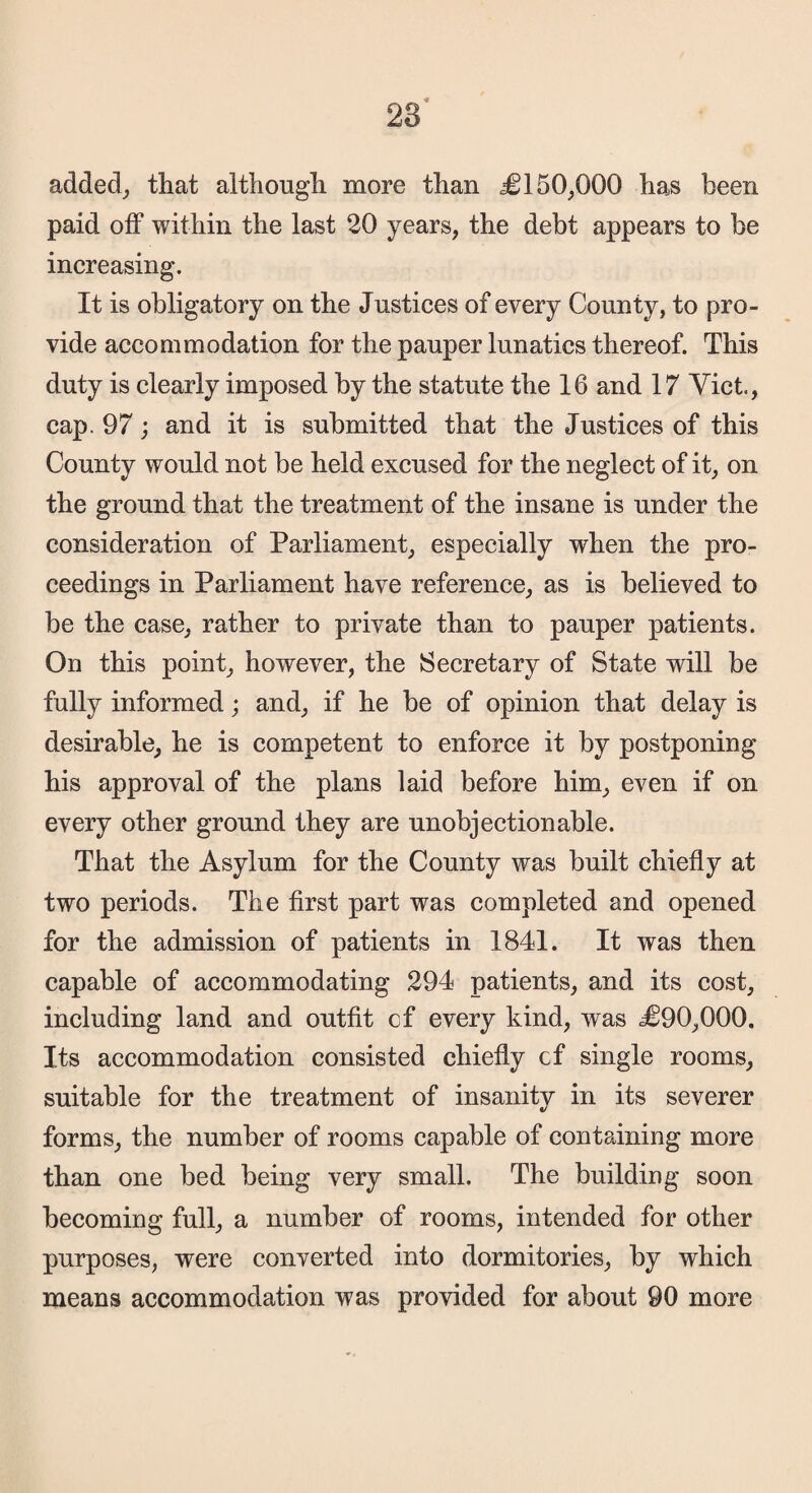 28 added, that although more than ^0150,000 has been paid off within the last 20 years, the debt appears to be increasing. It is obligatory on the Justices of every County, to pro¬ vide accommodation for the pauper lunatics thereof. This duty is clearly imposed by the statute the 16 and 17 Viet., cap. 97; and it is submitted that the Justices of this County would not be held excused for the neglect of it, on the ground that the treatment of the insane is under the consideration of Parliament, especially when the pro¬ ceedings in Parliament have reference, as is believed to be the case, rather to private than to pauper patients. On this point, however, the Secretary of State will be fully informed; and, if he be of opinion that delay is desirable, he is competent to enforce it by postponing his approval of the plans laid before him, even if on every other ground they are unobjectionable. That the Asylum for the County was built chiefly at two periods. The first part was completed and opened for the admission of patients in 1841. It was then capable of accommodating 294 patients, and its cost, including land and outfit cf every kind, was ,3090,000. Its accommodation consisted chiefly cf single rooms, suitable for the treatment of insanity in its severer forms, the number of rooms capable of containing more than one bed being very small. The building soon becoming full, a number of rooms, intended for other purposes, were converted into dormitories, by which means accommodation was provided for about 90 more