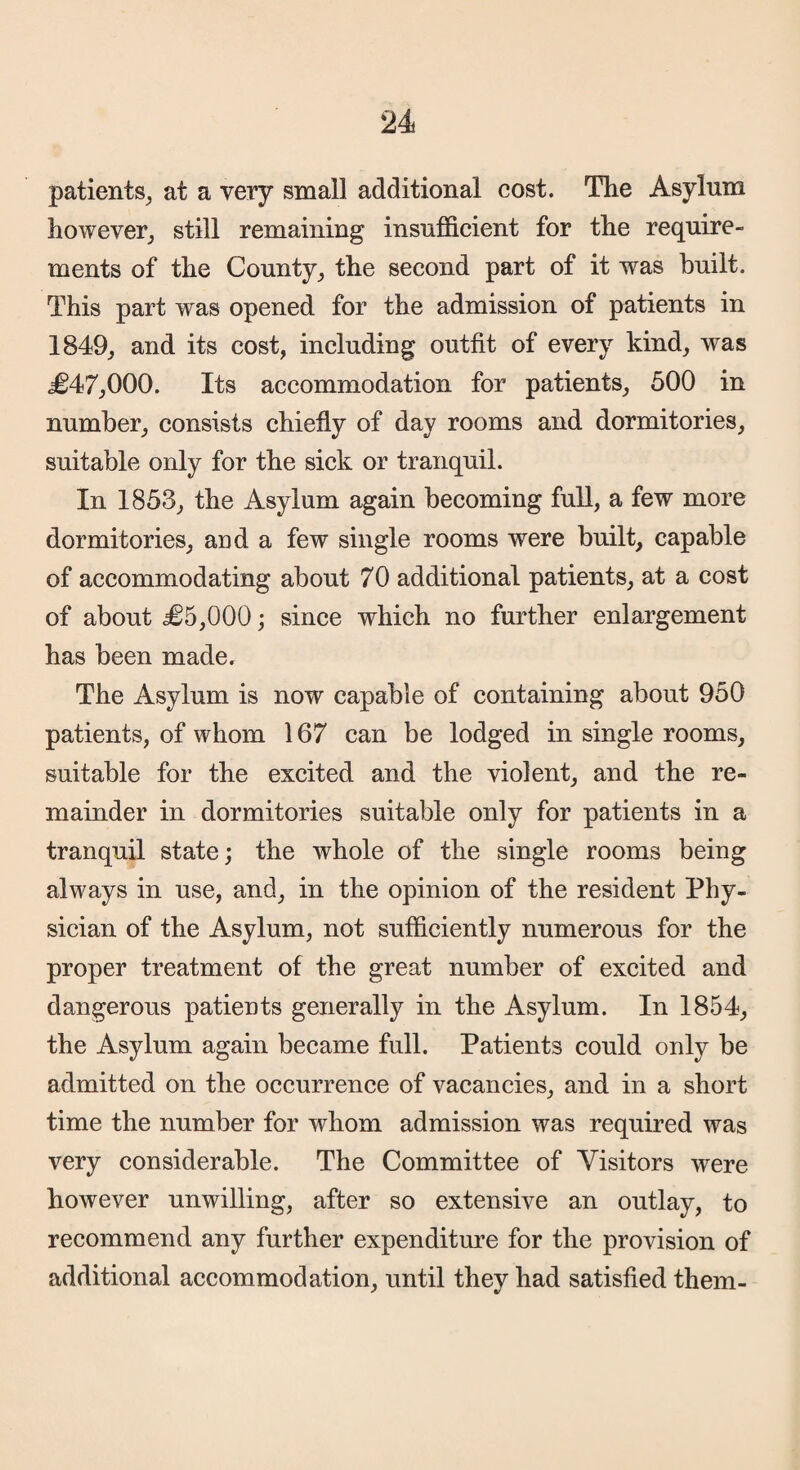 patients, at a very small additional cost. The Asylum however, still remaining insufficient for the require¬ ments of the County, the second part of it was built. This part was opened for the admission of patients in 1849, and its cost, including outfit of every kind, was <£47,000. Its accommodation for patients, 500 in number, consists chiefly of day rooms and dormitories, suitable only for the sick or tranquil. In 1853, the Asylum again becoming full, a few more dormitories, and a few single rooms were built, capable of accommodating about 70 additional patients, at a cost of about £5,000 ; since which no further enlargement has been made. The Asylum is now capable of containing about 950 patients, of whom 167 can be lodged in single rooms, suitable for the excited and the violent, and the re¬ mainder in dormitories suitable only for patients in a tranquil state; the whole of the single rooms being always in use, and, in the opinion of the resident Phy¬ sician of the Asylum, not sufficiently numerous for the proper treatment of the great number of excited and dangerous patients generally in the Asylum. In 1854, the Asylum again became full. Patients could only be admitted on the occurrence of vacancies, and in a short time the number for whom admission was required was very considerable. The Committee of Visitors were however unwilling, after so extensive an outlay, to recommend any further expenditure for the provision of additional accommodation, until they had satisfied them-