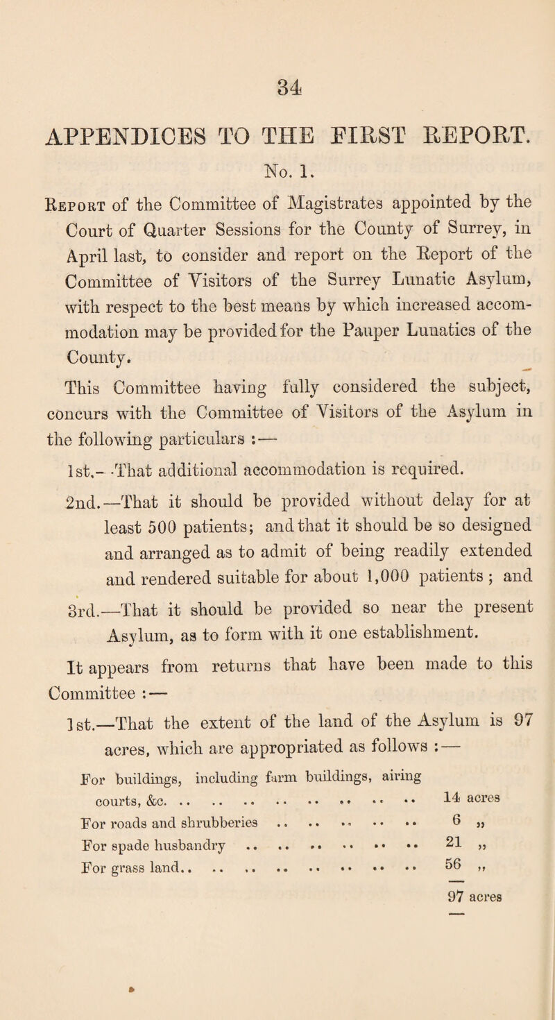 APPENDICES TO THE EIRST REPORT. No. 1. Report of the Committee of Magistrates appointed by the Court of Quarter Sessions for the County of Surrey, in April last, to consider and report on the Report of the Committee of Visitors of the Surrey Lunatic Asylum, with respect to the best means by which increased accom¬ modation may be provided for the Pauper Lunatics of the County. This Committee having fully considered the subject, concurs with the Committee of Visitors of the Asylum in the following particulars : — 1st,- -That additional accommodation is required, 2nd.—That it should be provided without delay for at least 500 patients; and that it should be so designed and arranged as to admit of being readily extended and rendered suitable for about 1,000 patients ; and 3rd.—That it should be provided so near the present Asylum, as to form with it one establishment. It appears from returns that have been made to this Committee : — ] st.—That the extent of the land of the Asylum is 97 acres, which are appropriated as follows : — For buildings, including farm buildings, airing courts, &c. * * • * • • acres For roads and shrubberies.- •• •• 0 „ For spade husbandry . 21 „ For grass land. 56 ,, ft 97 acres