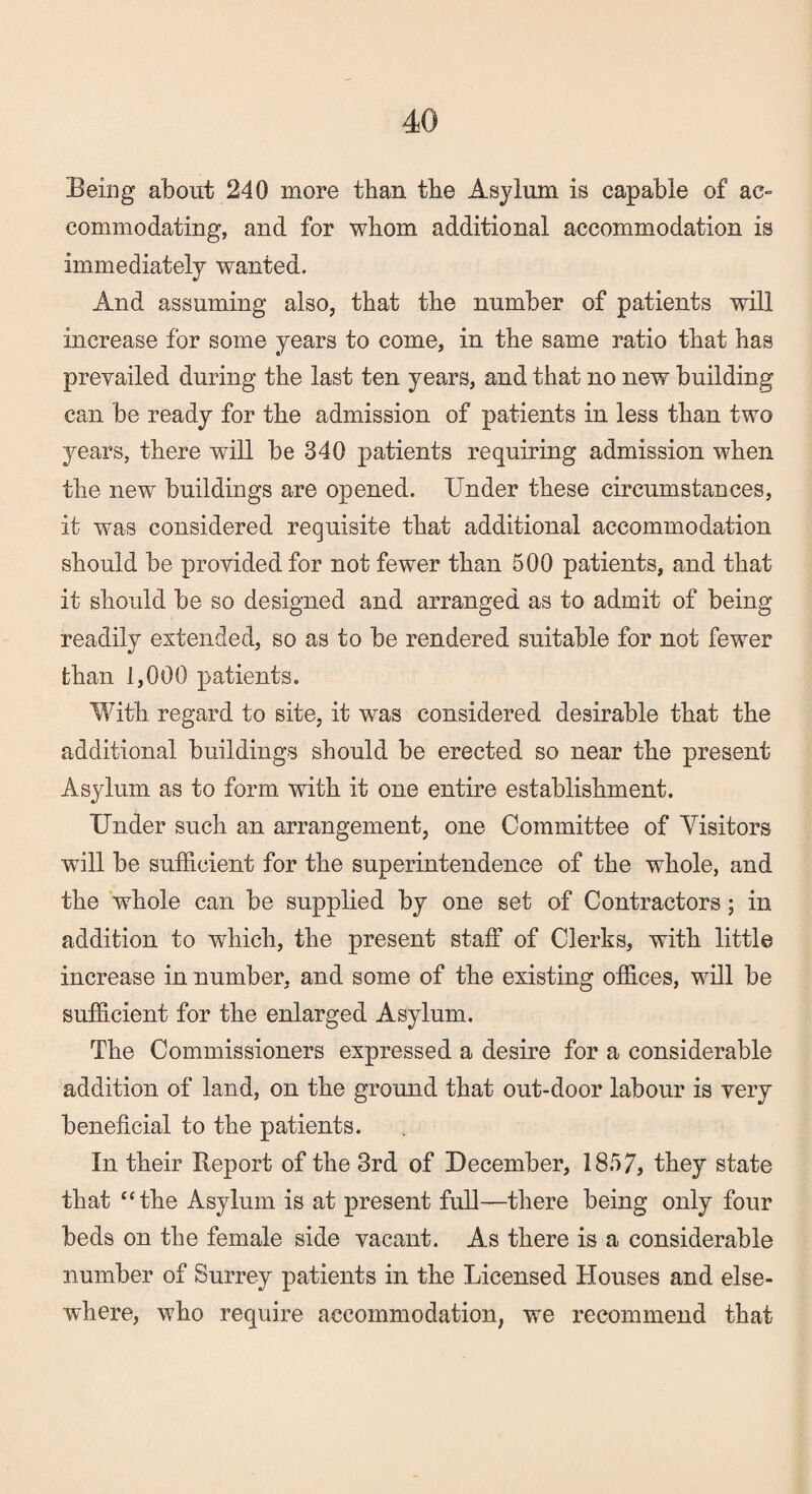 Being about 240 more than the Asylum is capable of ac¬ commodating, and for whom additional accommodation is immediately wanted. And assuming also, that the number of patients will increase for some years to come, in the same ratio that has prevailed during the last ten years, and that no new building can be ready for the admission of patients in less than two years, there will be 340 patients requiring admission when the new buildings are opened. Under these circumstances, it was considered requisite that additional accommodation should be provided for not fewer than 500 patients, and that it should be so designed and arranged as to admit of being readily extended, so as to be rendered suitable for not fewer than 1,000 patients. With regard to site, it was considered desirable that the additional buildings should be erected so near the present Asylum as to form with it one entire establishment. Under such an arrangement, one Committee of Visitors will be sufficient for the superintendence of the whole, and the whole can be supplied by one set of Contractors; in addition to which, the present staff of Clerks, with little increase in number, and some of the existing offices, will be sufficient for the enlarged Asylum. The Commissioners expressed a desire for a considerable addition of land, on the ground that out-door labour is very beneficial to the patients. In their Report of the 3rd of December, 1857, they state that “the Asylum is at present full—there being only four beds on the female side vacant. As there is a considerable number of Surrey patients in the Licensed Houses and else¬ where, who require accommodation, we recommend that