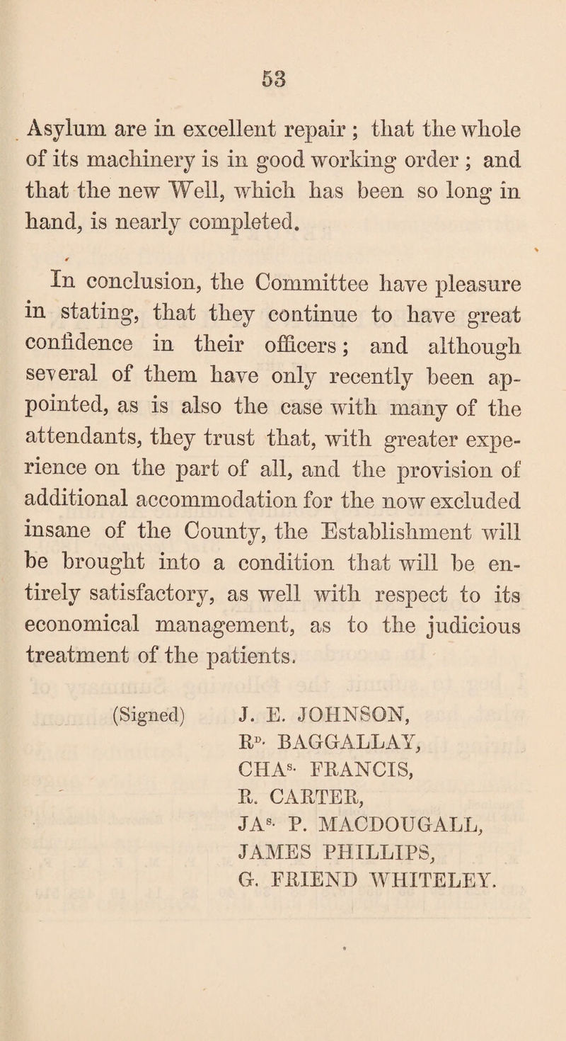 Asylum are in excellent repair ; that the whole of its machinery is in good working order ; and that the new Well, which has been so long in hand, is nearly completed. € In conclusion, the Committee have pleasure in stating, that they continue to have great confidence in their officers; and although several of them have only recently been ap¬ pointed, as is also the case with many of the attendants, they trust that, with greater expe¬ rience on the part of all, and the provision of additional accommodation for the now excluded insane of the County, the Establishment will be brought into a condition that will be en¬ tirely satisfactory, as well with respect to its economical management, as to the judicious treatment of the patients. (Signed) J. E. JOHNSON, R»- BAGGALLAY, CHAS* FRANCIS, R. CARTER, JAS- P. MACDOUGALL, JAMES PHILLIPS, G. FRIEND WHITELEY.