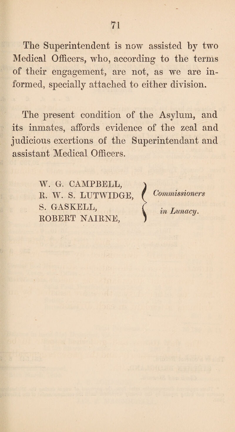 The Superintendent is now assisted by two Medical Officers, who, according to the terms of their engagement, are not, as we are in¬ formed, specially attached to either division. The present condition of the Asylum, and its inmates, affords evidence of the zeal and judicious exertions of the Superintendant and assistant Medical Officers. W. G. CAMPBELL, R. W. S. LUTWIDGE, S. GAS KELL, ROBERT NAIRNE, i Commissioners in Lunacy.