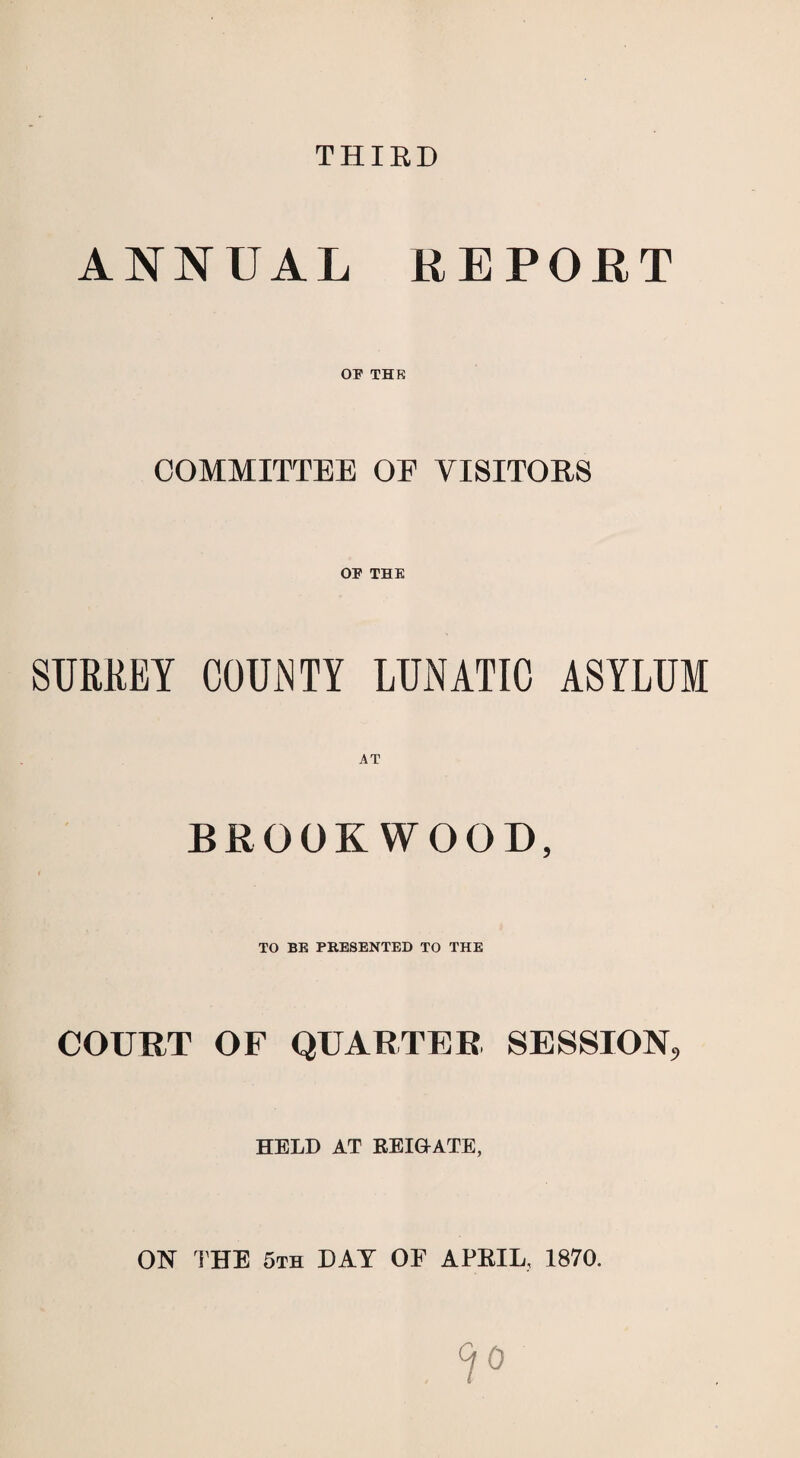 THIRD ANNUAL REPORT OP THK COMMITTEE OF VISITORS OF THE SURREY COUNTY LUNATIC ASYLUM BROOK WOOD, TO BE PRESENTED TO THE COURT OF QUARTER SESSION, HELD AT KEI&ATE, ON THE 5th DAT OF APRIL, 1870.