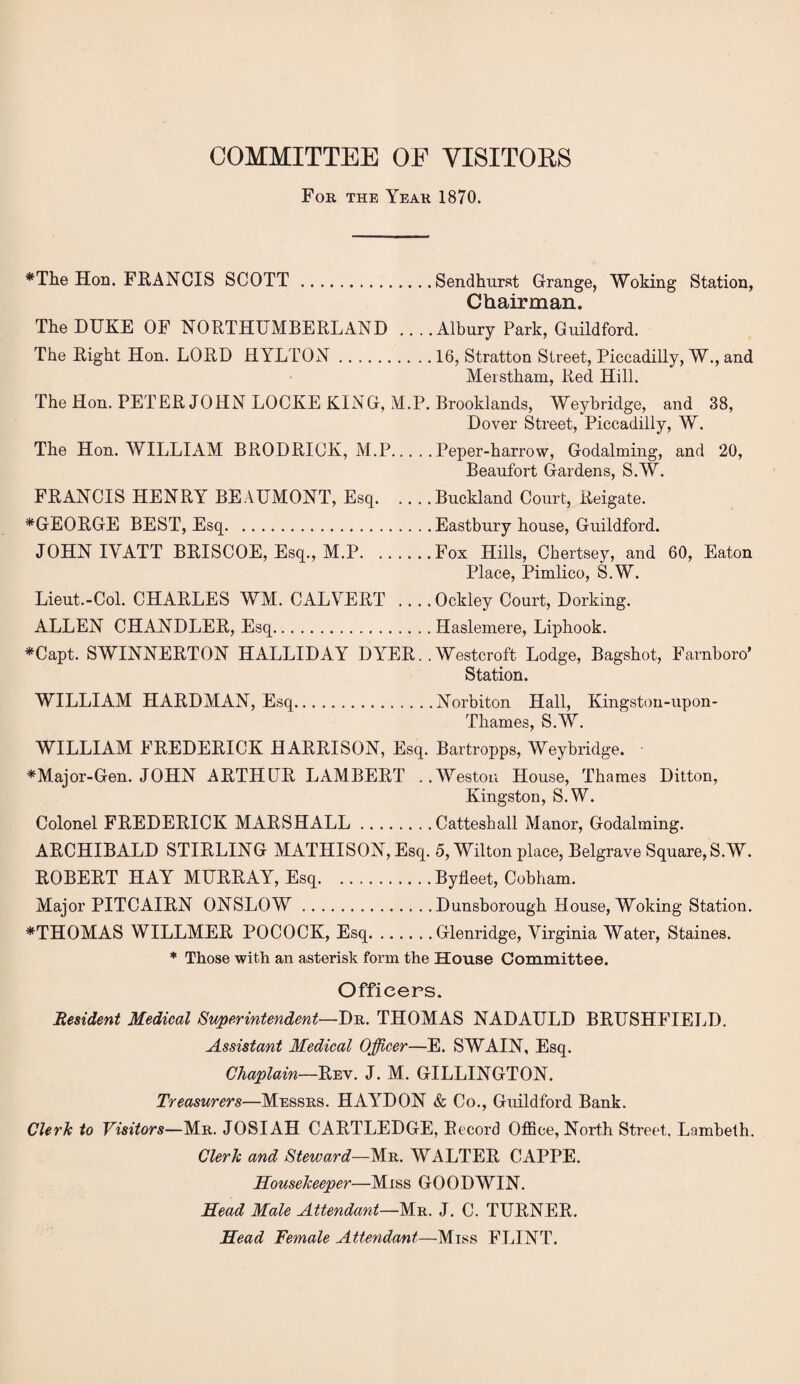 COMMITTEE OF VISITORS For the Year 1870. *The Hon. FRANCIS SCOTT .Sendhurst Grange, Woking Station, Chairman. The DUKE OF NORTHUMBERLAND ... .Albury Park, Guildford. The Right Hon. LORD HYLTON.16, Stratton Street, Piccadilly, W., and Merstham, Red Hill. The Hon. PETER JOHN LOCKE KING, M.P. Brooklands, Weybridge, and 38, Dover Street, Piccadilly, W. The Hon. WILLIAM BRODRICK, M.P.Peper-harrow, Godaiming, and 20, Beaufort Gardens, S.W. FRANCIS HENRY BEAUMONT, Esq.Buckland Court, Reigate. *GEORGE BEST, Esq.Eastbury house, Guildford. JOHN IYATT BRISCOE, Esq., M.P.Fox Hills, Chertsey, and 60, Eaton Place, Pimlico, S.W. Lieut.-Col. CHARLES WM. CALVERT .... Ockley Court, Dorking. ALLEN CHANDLER, Esq.Haslemere, Liphook. *Capt. SWINNERTON HALLIDAY DYER. .Westcroft Lodge, Bagshot, Farnboro’ Station. WILLIAM HARDMAN, Esq.Norbiton Hall, Kingstou-upon- Tliames, S.AV. WILLIAM FREDERICK HARRISON, Esq. Bartropps, Weybridge. *Major-Gen. JOHN ARTHUR LAMBERT ..Weston House, Thames Ditton, Kingston, S.W. Colonel FREDERICK MARSHALL.Catteshall Manor, Godaiming. ARCHIBALD STIRLING MATHISON, Esq. 5, Wilton place, Belgrave Square, S.W. ROBERT HAY MURRAY, Esq.Byfleet, Cobham. Major PITCAIRN ONSLOW.Dunsborough House, Woking Station. *THOMAS WILLMER POCOCK, Esq.Glenridge, Virginia Water, Staines. * Those with an asterisk form the House Committee. Officers. Resident Medical Superintendent—Dr. THOMAS NADAULD BRUSHFIELD. Assistant Medical Officer—E. SWAIN, Esq. Chaplain—Rev. J. M. GILLINGTON. Treasurers—Messrs. HAYDON & Co., Guildford Bank. Clerk to Visitors—Mr. JOSIAH CARTLEDGE, Record Office, North Street, Lambeth. Clerk and Steward—Mr. WALTER CAPPE. Housekeeper—Miss GOODWIN. Head Male Attendant—Mr. J. C. TURNER. Head Female Attendant—Miss FLINT.