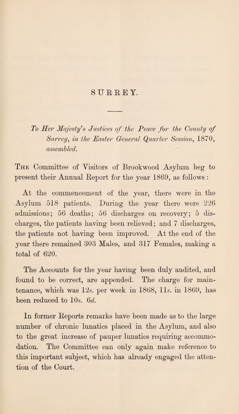 8UREEY. To Her Majesty’s Justices of the Peace for the County of Surrey, in the Easter General Quarter Session, 1870, assembled. The Committee of Visitors of Brookwood Asylum beg to present their Annual Report for the year 1869, as follows : At the commencement of the year, there were in the Asylum 518 patients. During the year there were 226 admissions; 56 deaths; 56 discharges on recovery; 5 dis¬ charges, the patients having been relieved; and 7 discharges, the patients not having been improved. At the end of the year there remained 303 Males, and 317 Females, making a total of 620. The Accounts for the year having been duly audited, and found to be correct, are appended. The charge for main¬ tenance, which was 126-. per week in 1868, 116*. in 1869, has been reduced to 10s. 6d. In former Reports remarks have been made as to the large number of chronic lunatics placed in the Asylum, and also to the great increase of pauper lunatics requiring accommo¬ dation. The Committee can only again make reference to this important subject, which has already engaged the atten¬ tion of the Court.