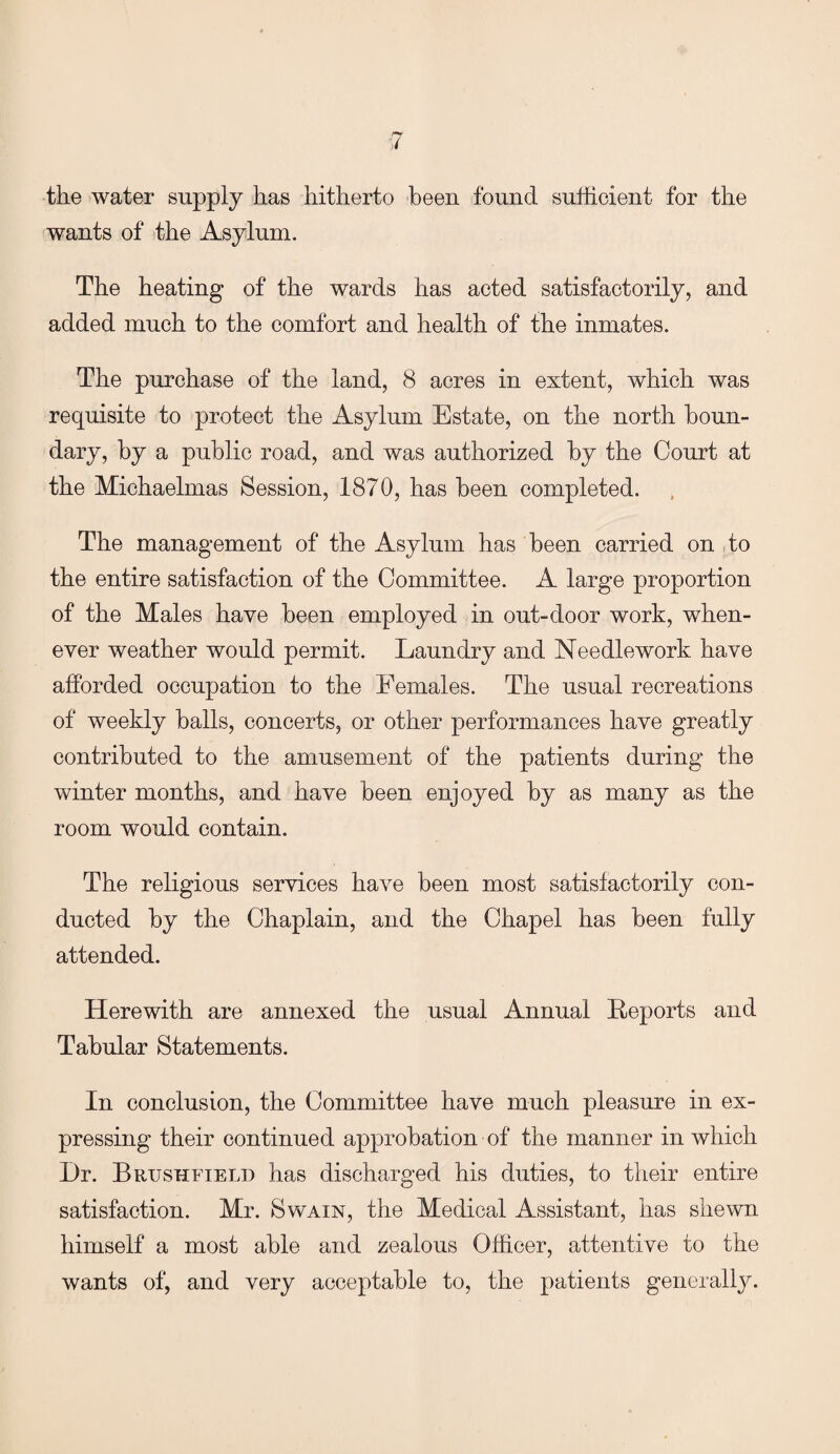 the water supply has hitherto been found sufficient for the wants of the Asylum. The heating of the wards has acted satisfactorily, and added much to the comfort and health of the inmates. The purchase of the land, 8 acres in extent, which was requisite to protect the Asylum Estate, on the north boun¬ dary, by a public road, and was authorized by the Court at the Michaelmas Session, 1870, has been completed. The management of the Asylum has been carried on to the entire satisfaction of the Committee. A large proportion of the Males have been employed in out-door work, when¬ ever weather would permit. Laundry and Needlework have afforded occupation to the Females. The usual recreations of weekly balls, concerts, or other performances have greatly contributed to the amusement of the patients during the winter months, and have been enjoyed by as many as the room would contain. The religious services have been most satisfactorily con¬ ducted by the Chaplain, and the Chapel has been fully attended. Herewith are annexed the usual Annual Reports and Tabular Statements. In conclusion, the Committee have much pleasure in ex¬ pressing their continued approbation of the manner in which Dr. Brushfield has discharged his duties, to their entire satisfaction. Mr. Swain, the Medical Assistant, has shewn himself a most able and zealous Officer, attentive to the wants of, and very acceptable to, the patients generally.